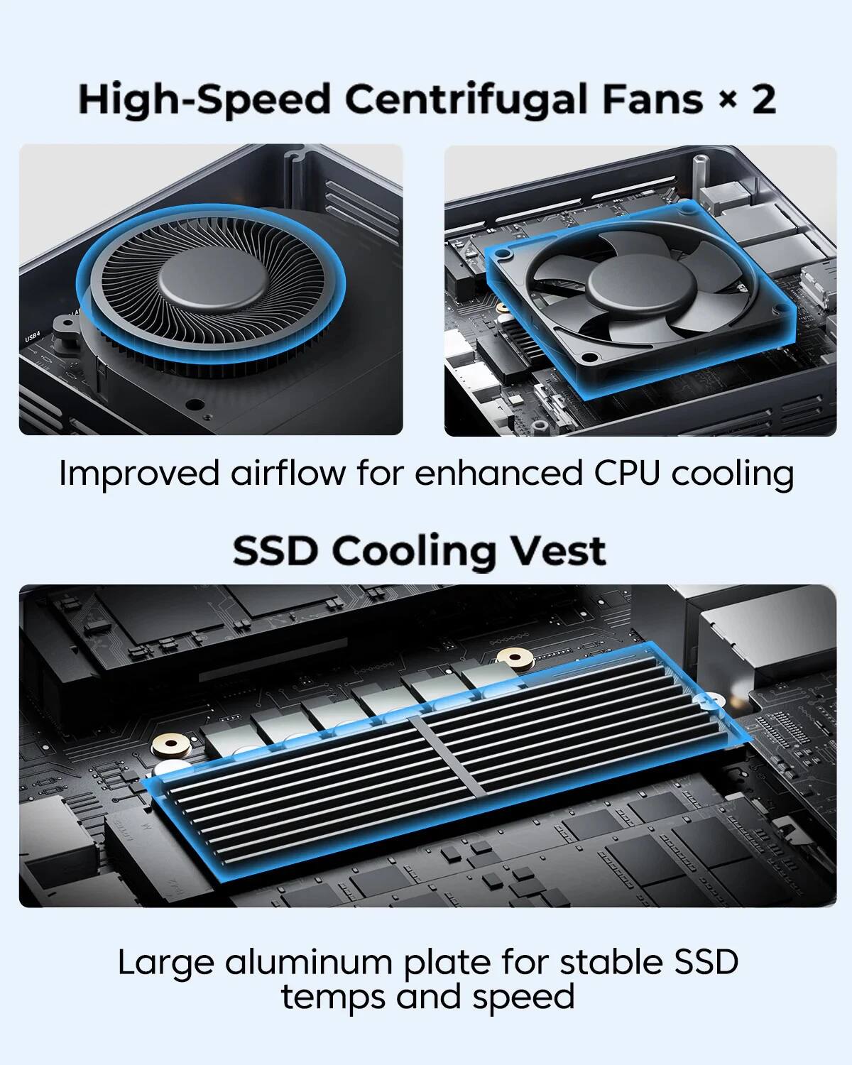 High-Speed Centrifugal Fans x 2  
Improved airflow for enhanced CPU cooling  

SSD Cooling Vest  
Large aluminum plate for stable SSD temps and speed