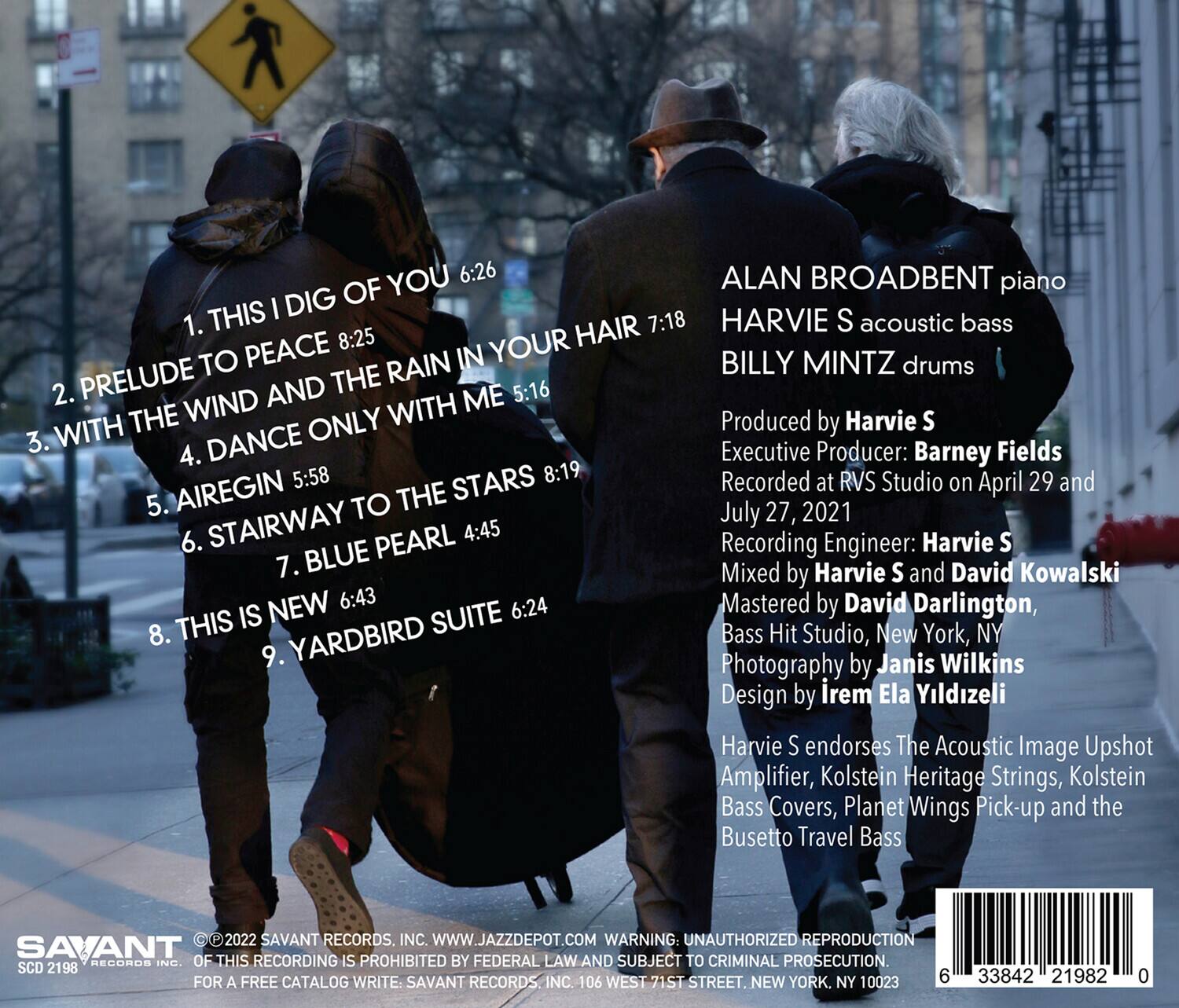 1. THIS I DIG OF YOU 6:26  
2. PRELUDE TO PEACE 8:25  
3. WITH THE WIND AND THE RAIN IN YOUR HAIR 7:18  
4. DANCE ONLY WITH ME 5:16  
5. AIREGIN 5:58  
6. STAIRWAY TO THE STARS 8:19  
7. BLUE PEARL 4:45  
8. THIS IS NEW 6:43  
9. YARDBIRD SUITE 6:24  

ALAN BROADBENT piano  
HARVIE S acoustic bass  
BILLY MINTZ drums  

Produced by Harvie S  
Executive Producer: Barney Fields  
Recorded at RVS Studio on April 29 and July 27, 2021  
Recording Engineer: Harvie S  
Mixed by Harvie S and David Kowalski  
Mastered by David Darlington, Bass Hit Studio, New York, NY  
Photography by Janis Wilkins  
Design by irem Ela Yildizeli  

Harvie S endorses The Acoustic Image Upshot Amplifier, Kolstein Heritage Strings, Kolstein Bass Covers, Planet Wings Pick-up and the Busetto Travel Bass  

©2022 SAVANT RECORDS, INC. WWW.JAZZDEPOT.COM  
WARNING: UNAUTHORIZED REPRODUCTION OF THIS RECORDING IS PROHIBITED BY FEDERAL LAW AND SUBJECT TO CRIMINAL PROSECUTION.  
FOR A FREE CATALOG WRITE: SAVANT RECORDS, INC. 10 WEST 71ST STREET, NEW YORK, NY 10023  

SCD 2198  
6 33842 21982 0