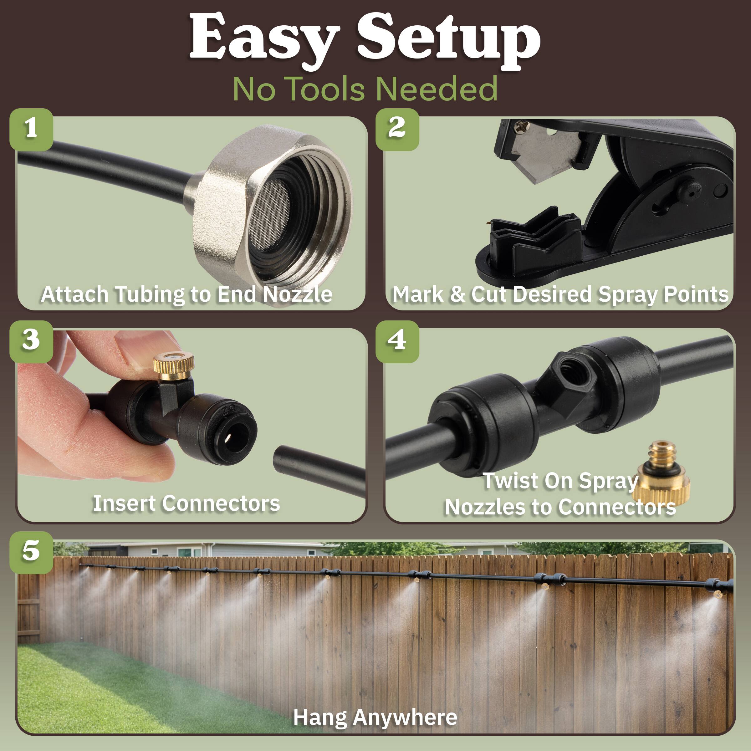 1. Easy Setup  
   No Tools Needed

2. Attach Tubing to End Nozzle

3. Mark & Cut Desired Spray Points

4. Insert Connectors  
   Twist On Spray Nozzles to Connectors

5. Hang Anywhere