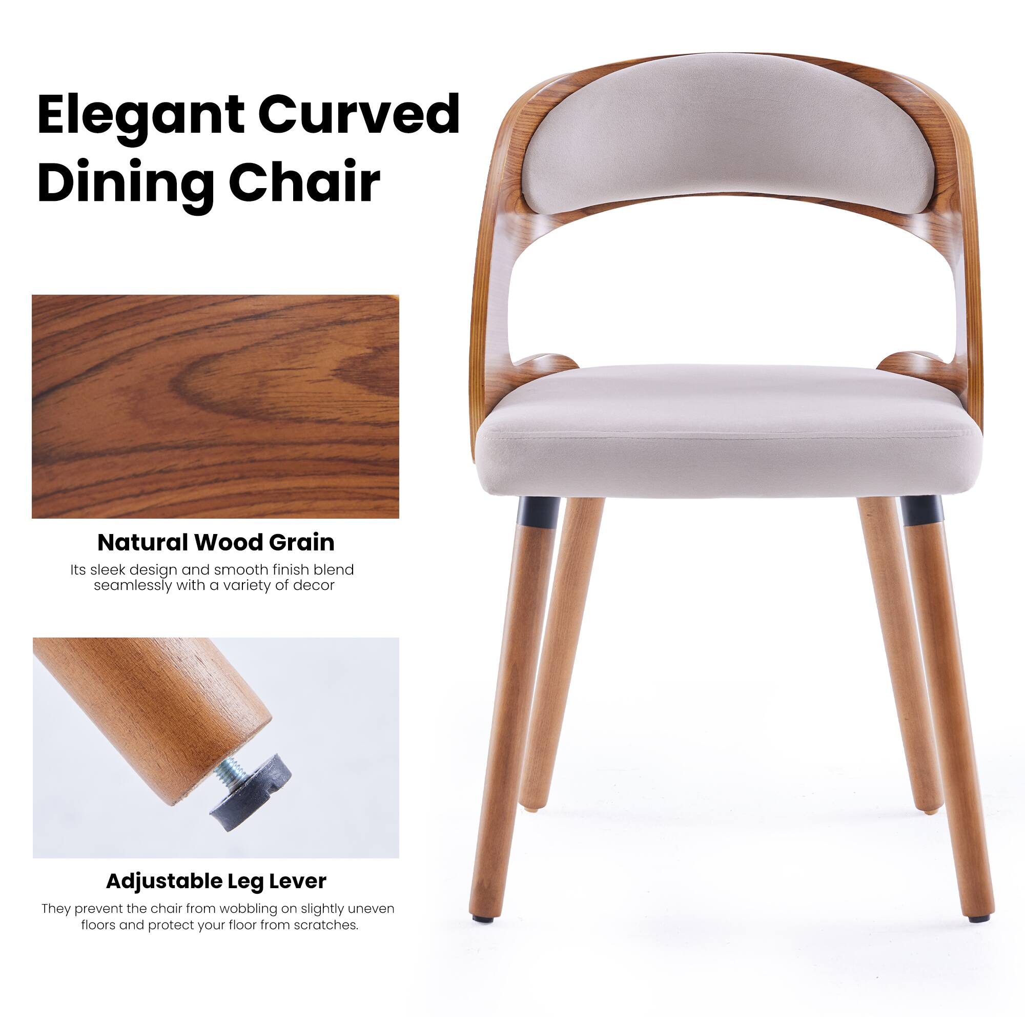 Elegant Curved Dining Chair

Natural Wood Grain
Its sleek design and smooth finish blend seamlessly with a variety of decor

Adjustable Leg Lever
They prevent the chair from wobbling on slightly uneven floors and protect your floor from scratches.