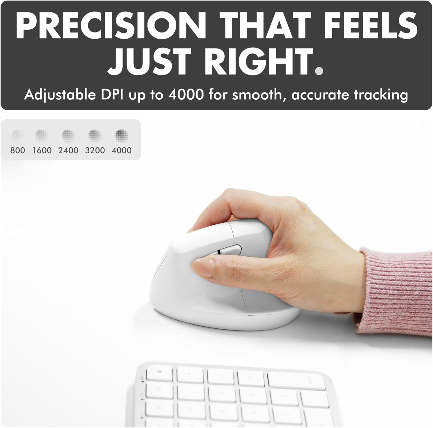 PRECISION THAT FEELS JUST RIGHT.  
Adjustable DPI up to 4000 for smooth, accurate tracking  
800 1600 2400 3200 4000