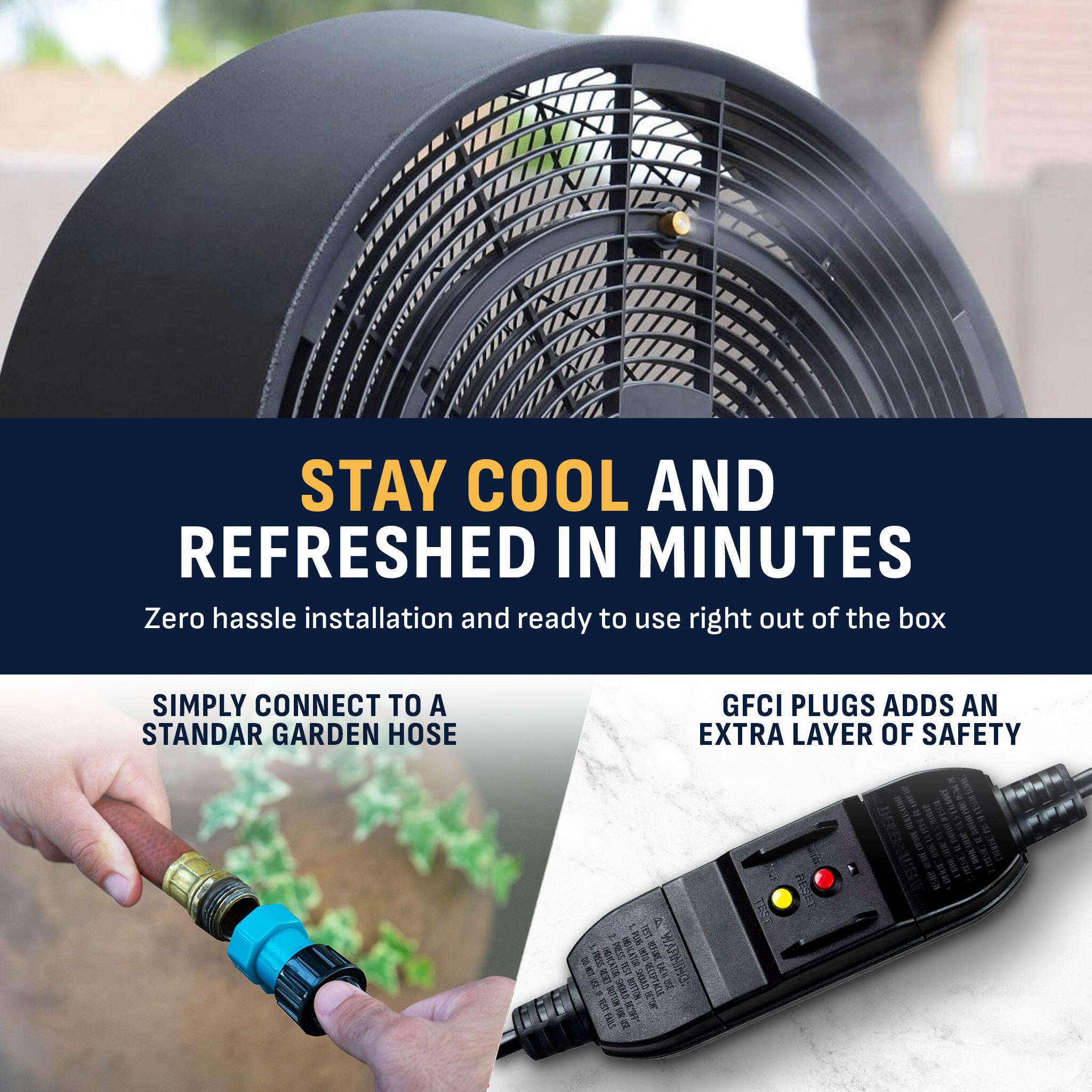 STAY COOL AND REFRESHED IN MINUTES  
Zero hassle installation and ready to use right out of the box

SIMPLY CONNECT TO A STANDARD GARDEN HOSE

GFCI PLUGS ADDS AN EXTRA LAYER OF SAFETY