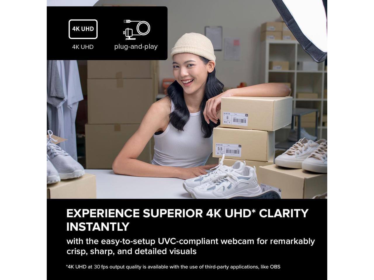 4K UHD plug-and-play

EXPERIENCE SUPERIOR 4K UHD* CLARITY INSTANTLY

with the easy-to-setup UVC-compliant webcam for remarkably crisp, sharp, and detailed visuals

*4K UHD at 30 fps output quality is available with the use of third-party applications, like OBS
