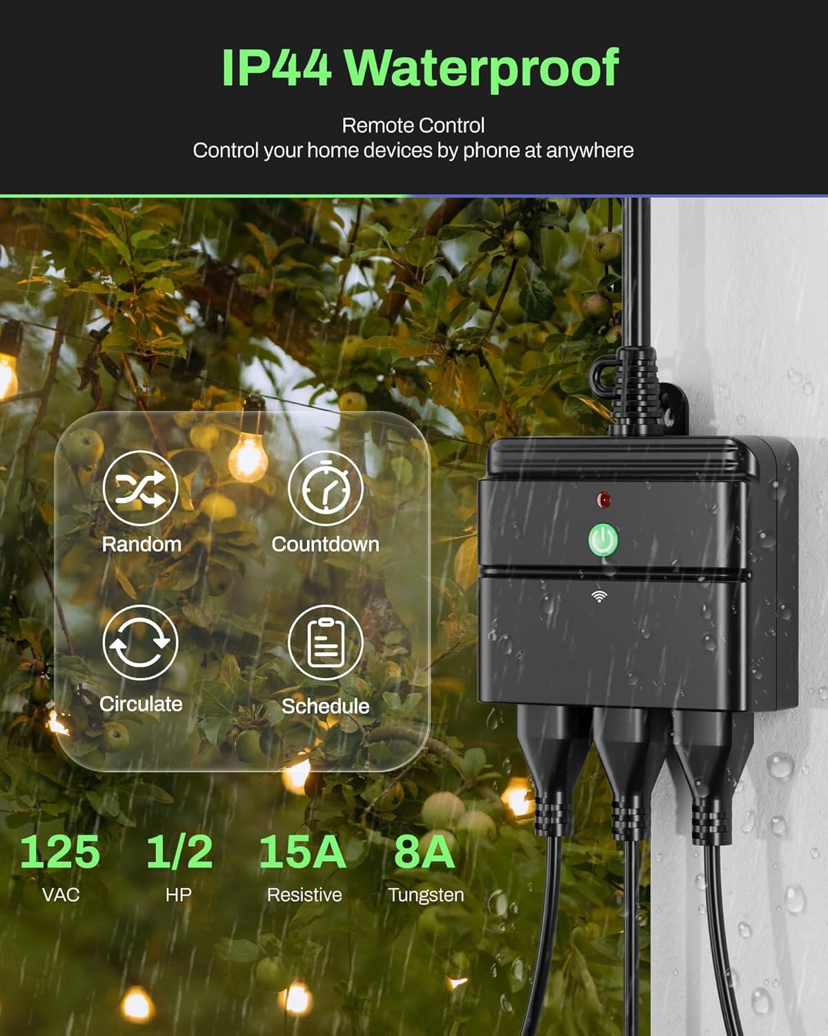 IP44 Waterproof  
Remote Control  
Control your home devices by phone at anywhere  

Random Countdown Circulate Schedule  

125 VAC  
1/2 HP  
15A Resistive  
8A Tungsten