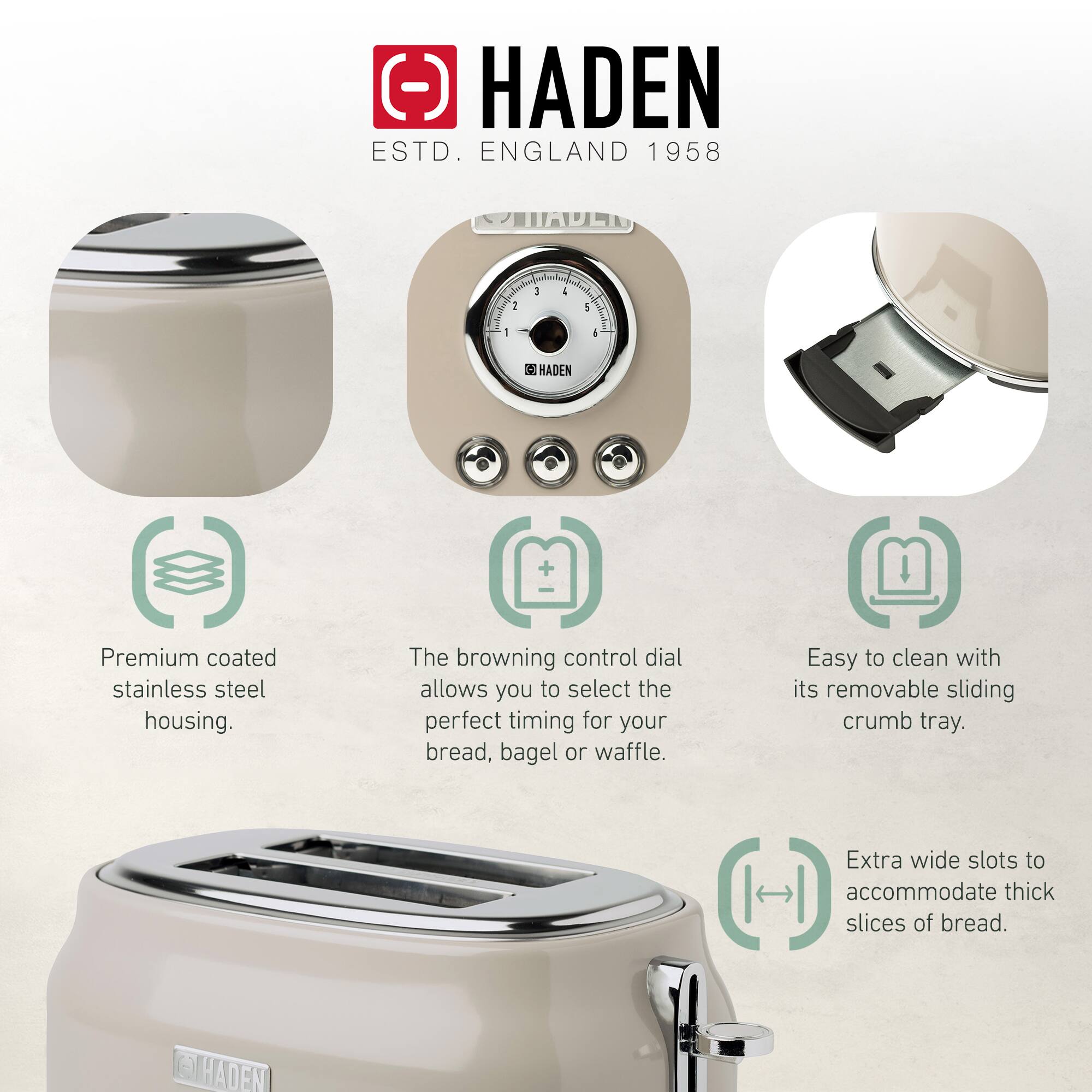 HADEN  
ESTD. ENGLAND 1958  

- Premium coated stainless steel housing.  
- The browning control dial allows you to select the perfect timing for your bread, bagel or waffle.  
- Easy to clean with its removable sliding crumb tray.  
- Extra wide slots to accommodate thick slices of bread.
