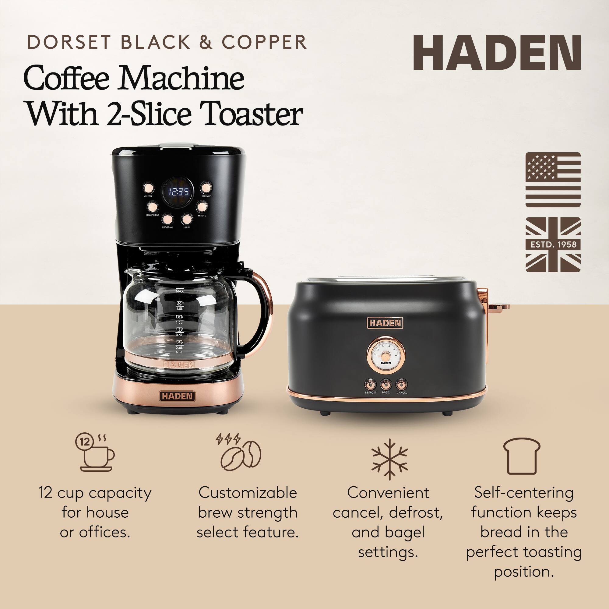 DORSET BLACK & COPPER Coffee Machine With 2-Slice Toaster

HADEN

ESTD. 1958

12 cup capacity for house or offices.

Customizable brew strength select feature.

Convenient cancel, defrost, and bagel settings.

Self-centering function keeps bread in the perfect toasting position.