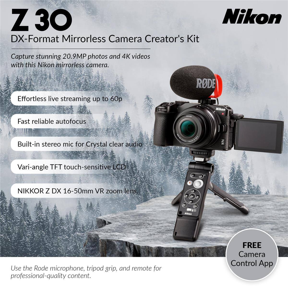 Z 30 DX-Format Mirrorless Camera Creator's Kit

Capture stunning 20.9MP photos and 4K videos with this Nikon mirrorless camera.

- Effortless live streaming up to 60p
- Fast reliable autofocus
- Built-in stereo mic for Crystal clear audio
- Vari-angle TFT touch-sensitive LCD
- NIKKOR Z DX 16-50mm VR zoom lens

Use the Rode microphone, tripod grip, and remote for professional-quality content.

FREE Camera Control App