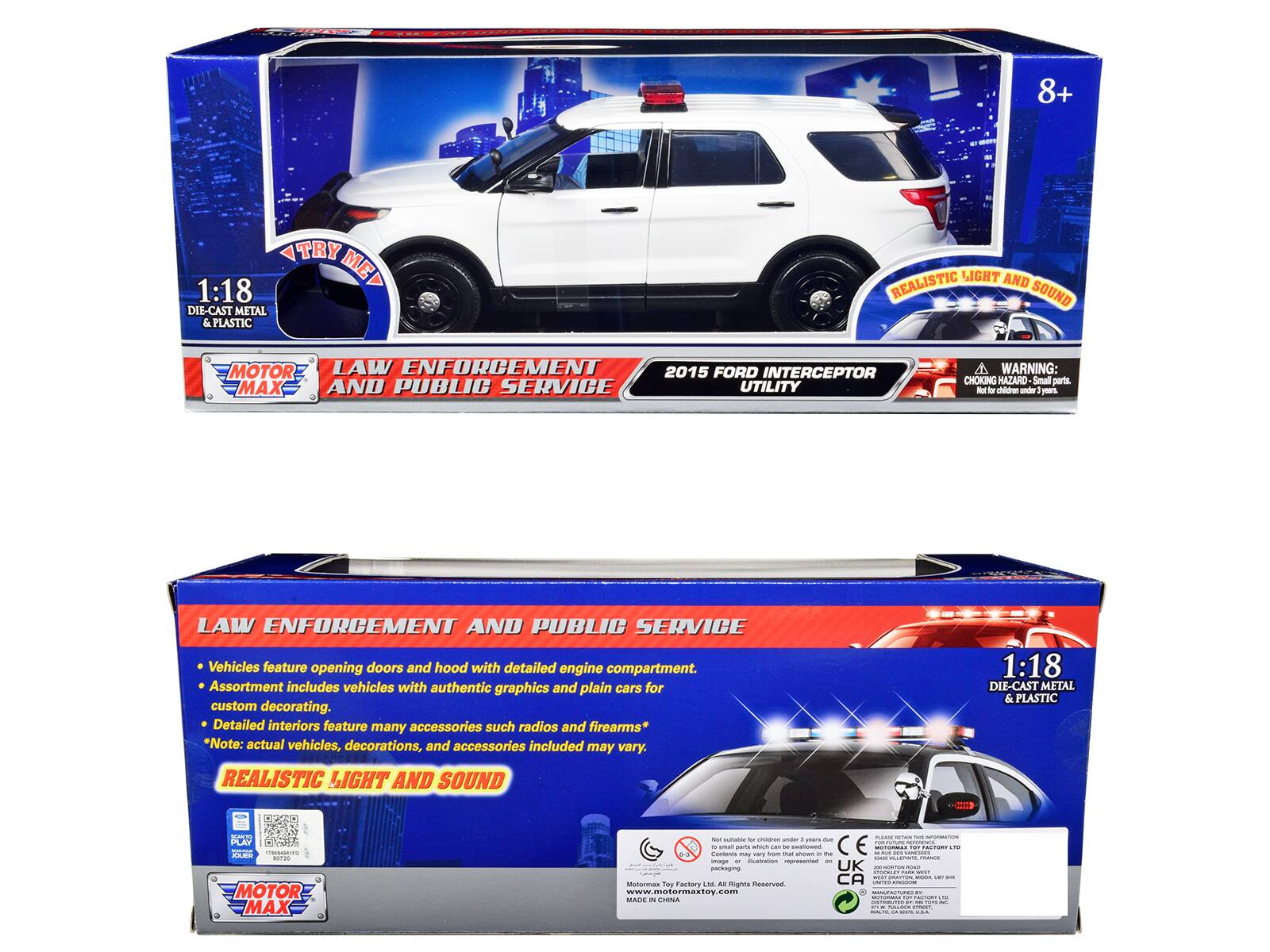 8+ TRY 1:18 ME DIE-CAST METAL & PLASTIC LIGHT AND REALISTIC SOUND MOTOR LAW ENFORCEMENT 2015 FORD INTERCEPTOR MAX AND PUBLIC SERVICE UTILITY

WARNING: CHOKING HAZARD - Small parts - Not for children under 3 years

LAW ENFORCEMENT AND PUBLIC SERVICE Vehicles feature opening doors and hood with detailed engine compartment. Assortment includes vehicles with authentic graphics and plain cars for custom decorating. Detailed interiors feature many accessories such as radios and firearms* Note: actual vehicles, decorations, and accessories included may vary.

REALISTIC LIGHT AND SOUND 1:18 DIE-CAST METAL & PLASTIC

MOTOR MAX

www.motormaxtoy.com

MADE IN CHINA