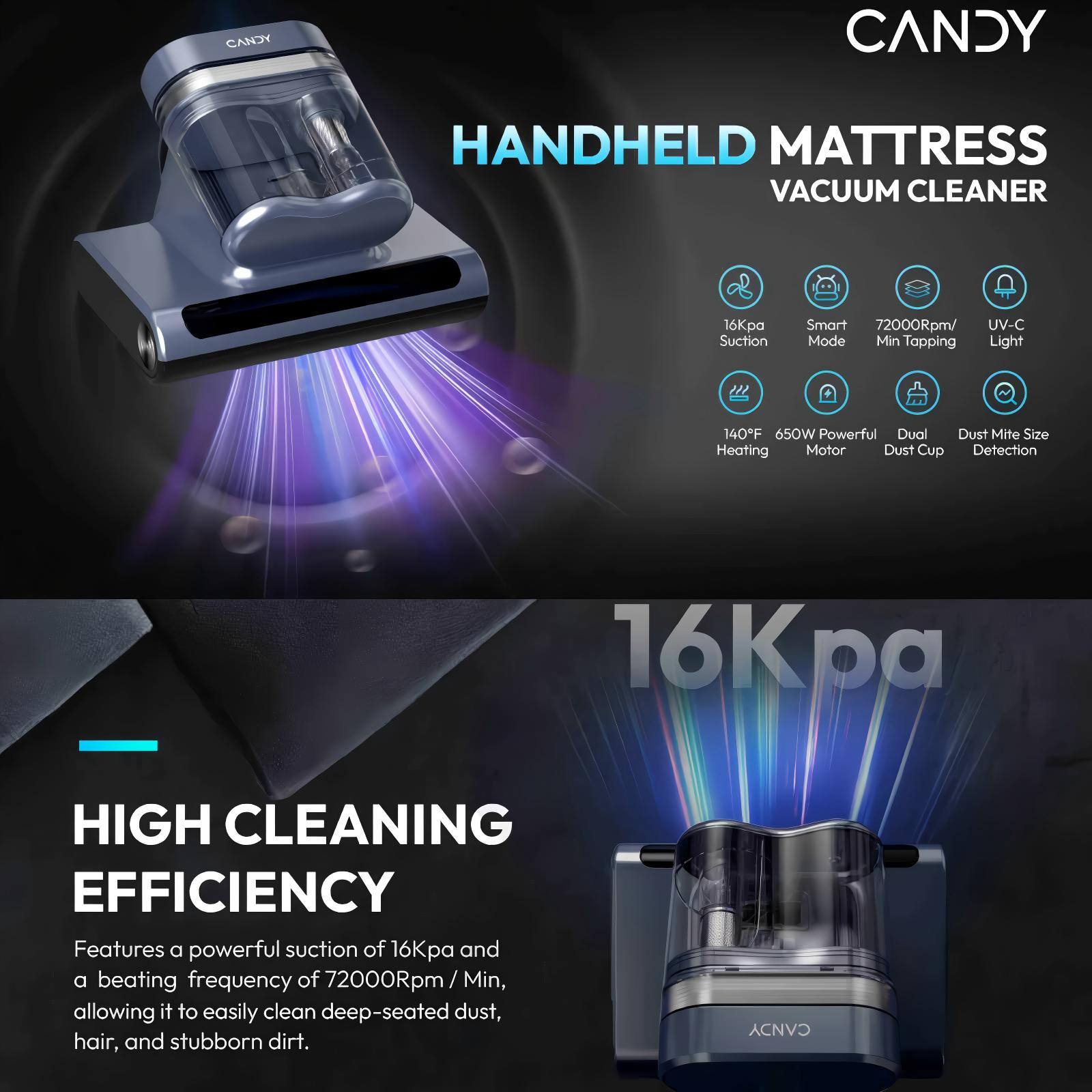 CANDY HANDHELD MATTRESS VACUUM CLEANER 16Kpa Suction Smart 72000Rpm/ Min Tapping Light 140F 650W Powerful Dual Dust Mite Size Heating Motor Dust Cup Detection

Features a powerful suction of 16Kpa and a beating frequency of 72000Rpm/ Min, allowing it to easily clean deep-seated dust, hair, and stubborn dirt.