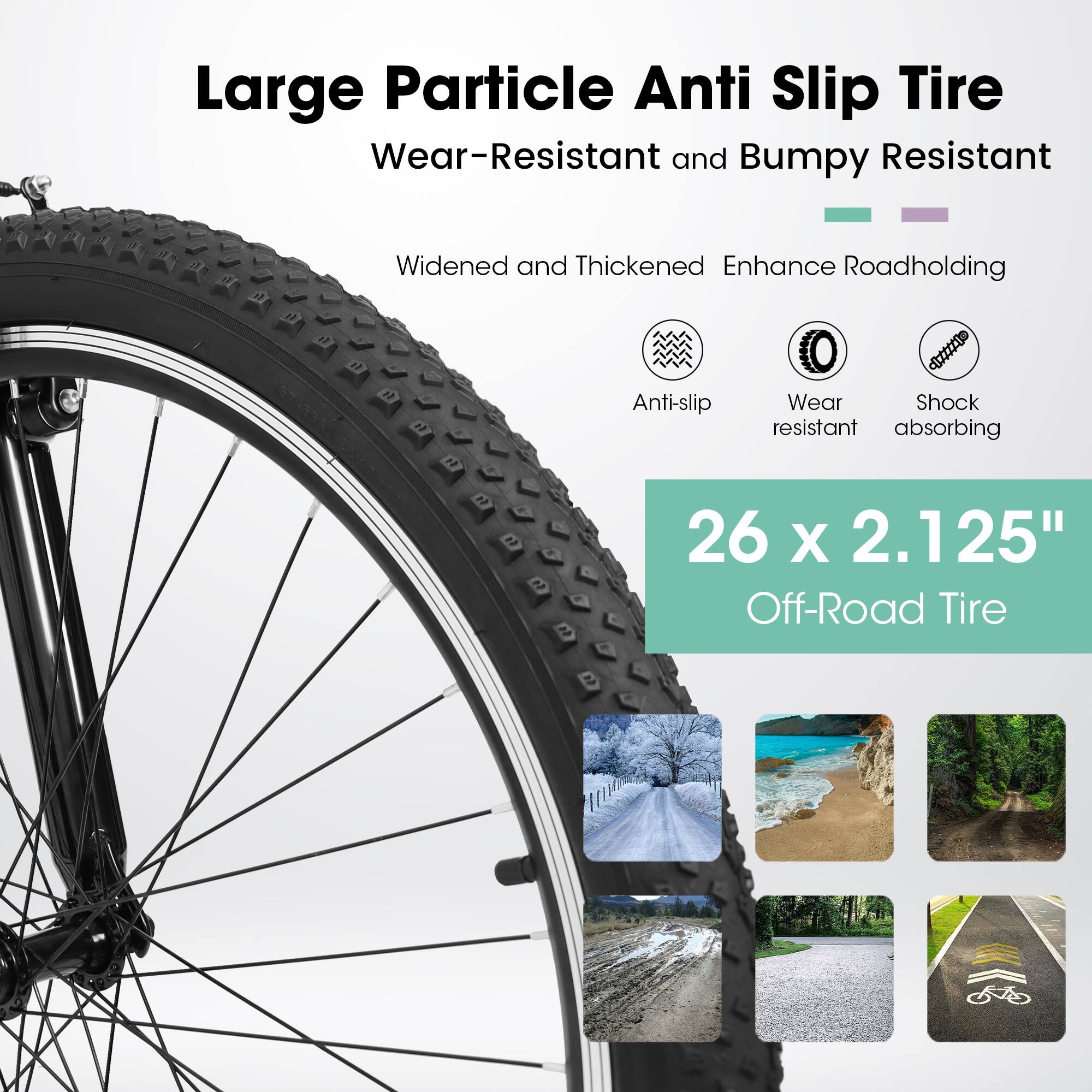 Large Particle Anti Slip Tire  
Wear-Resistant and Bumpy Resistant  

Widened and Thickened Enhance Roadholding  

Anti-slip  
Wear resistant  
Shock absorbing  

26 x 2.125"  
Off-Road Tire