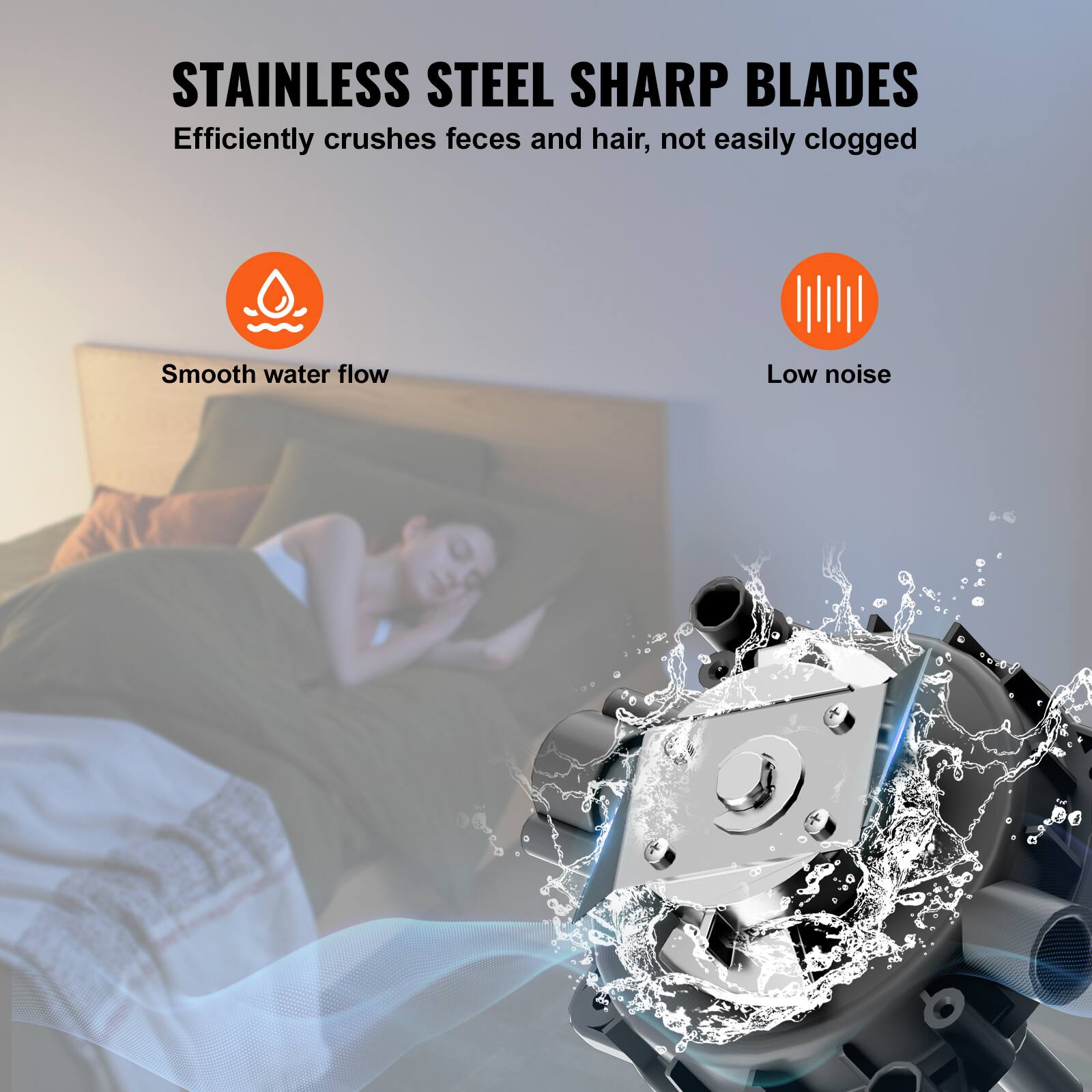 STAINLESS STEEL SHARP BLADES  
Efficiently crushes feces and hair, not easily clogged  

Smooth water flow  
Low noise