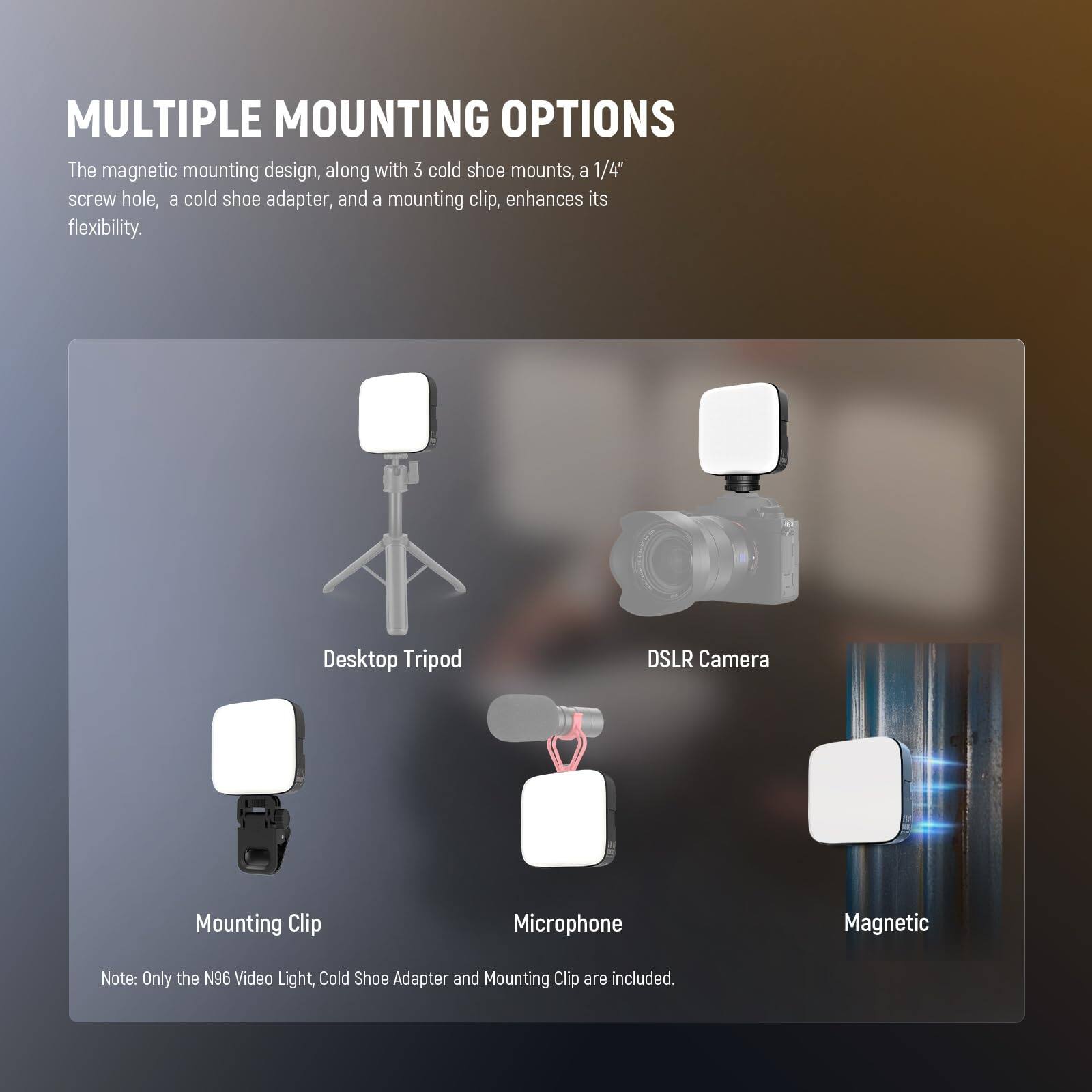 MULTIPLE MOUNTING OPTIONS

The magnetic mounting design, along with 3 cold shoe mounts, a 1/4" screw hole, a cold shoe adapter, and a mounting clip, enhances its flexibility.

Desktop Tripod  
DSLR Camera  
Mounting Clip  
Microphone  
Magnetic  

Note: Only the N96 Video Light, Cold Shoe Adapter and Mounting Clip are included.