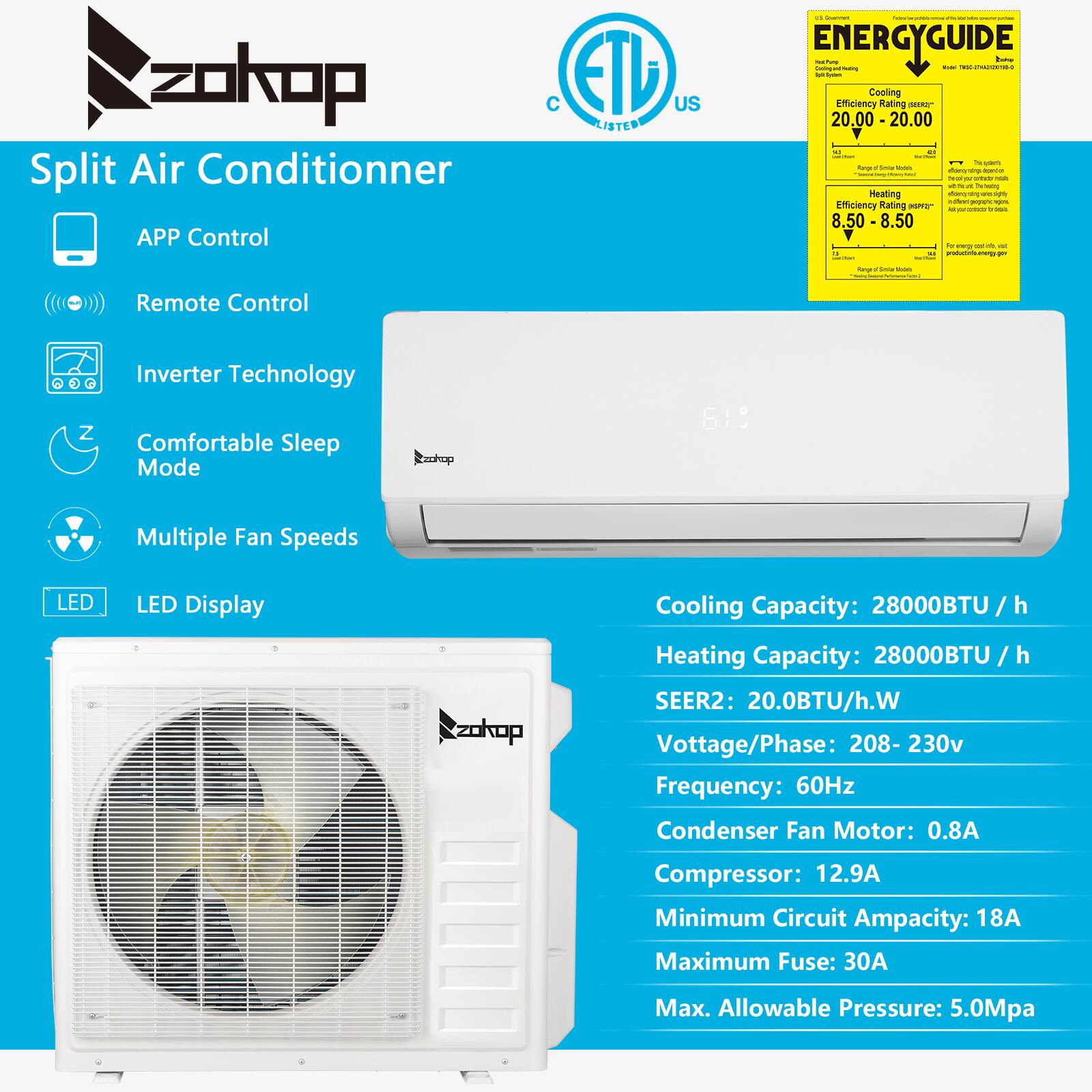 **Split Air Conditioner**

- **APP Control**
- **Remote Control**
- **Inverter Technology**
- **Comfortable Sleep Mode**
- **Multiple Fan Speeds**
- **LED Display**

**Energy Guide:**
- Cooling Efficiency Rating: 20.00 - 20.00 (A)
- Heating Efficiency Rating: 8.50 - 8.50 (M4)

**Specifications:**
- Cooling Capacity: 28000BTU / h
- Heating Capacity: 28000BTU / h
- SEER2: 20.0BTU/h.W
- Voltage/Phase: 208-230v
- Frequency: 60Hz
- Condenser Fan Motor: 0.8A
- Compressor: 12.9A
- Minimum Circuit Ampacity: 18A
- Maximum Fuse: 30A
- Max. Allowable Pressure: 5.0Mpa

**Certifications:**
- ETL Listed
- US Listed
- C Listed