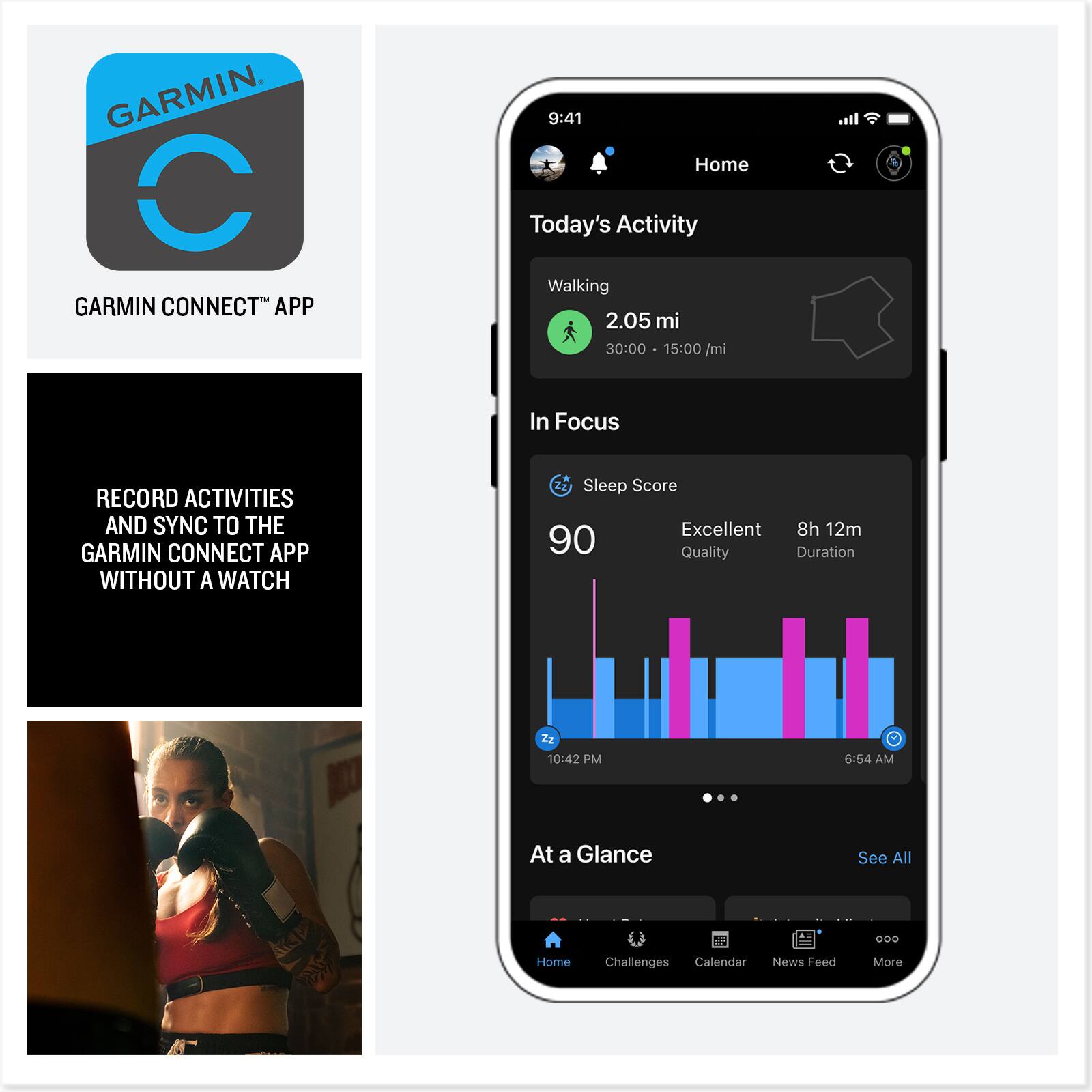 GARMIN CONNECT™ APP

RECORD ACTIVITIES AND SYNC TO THE GARMIN CONNECT APP WITHOUT A WATCH

9:41 Home Today's Activity Walking 2.05 mi 30:00 15:00/mi In Focus RECORD ACTIVITIES AND SYNC TO THE GARMIN CONNECT APP WITHOUT A WATCH Sleep Score Excellent 8h 12m 90 Quality Duration 10:42 PM 6:54 AM At a Glance See All 000 Home Challenges Calendar News Feed More