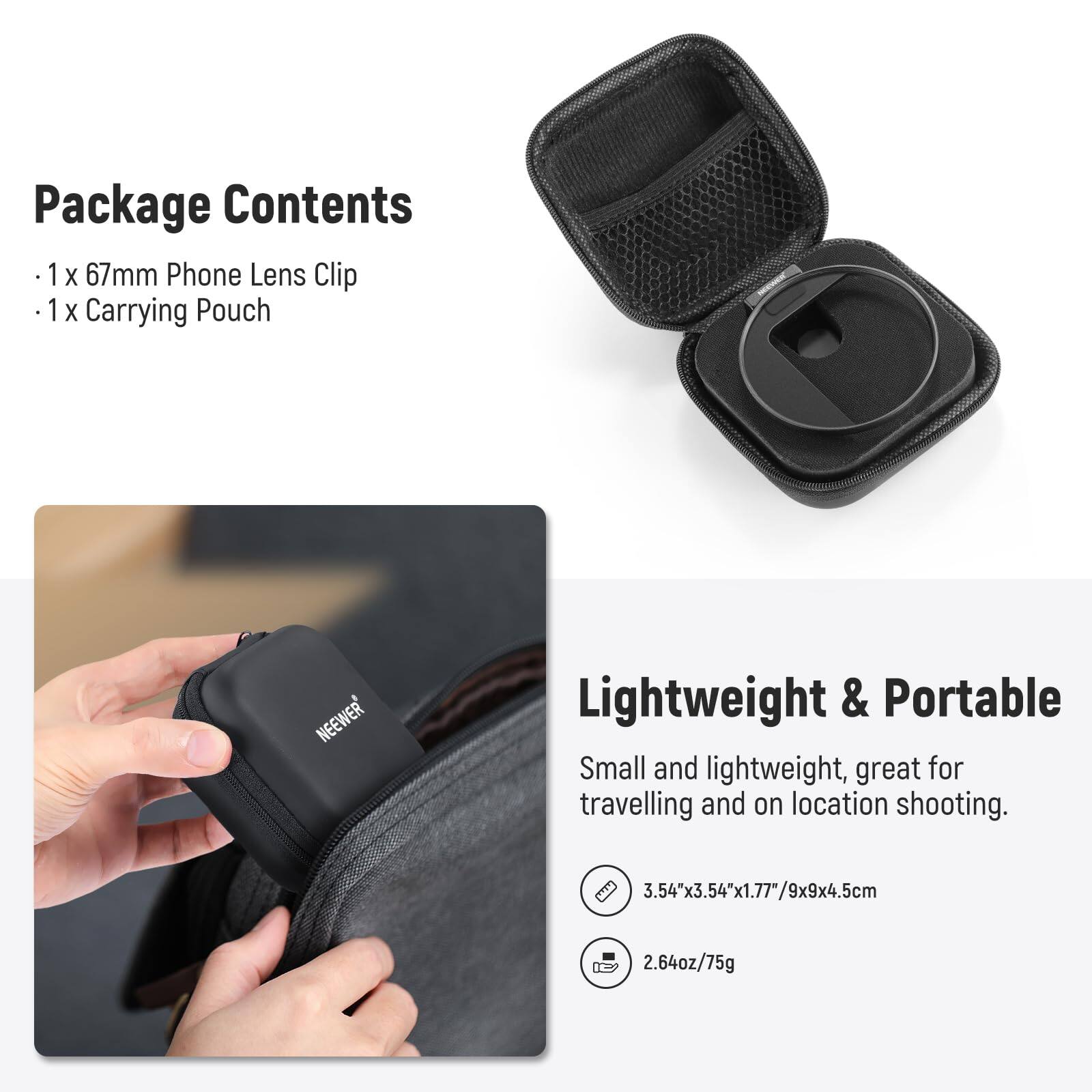 Package Contents  
- 1 x 67mm Phone Lens Clip  
- 1 x Carrying Pouch  

Lightweight & Portable  
Small and lightweight, great for travelling and on location shooting.  
3.54"x3.54"x1.77"/9x9x4.5cm  
2.64oz/75g