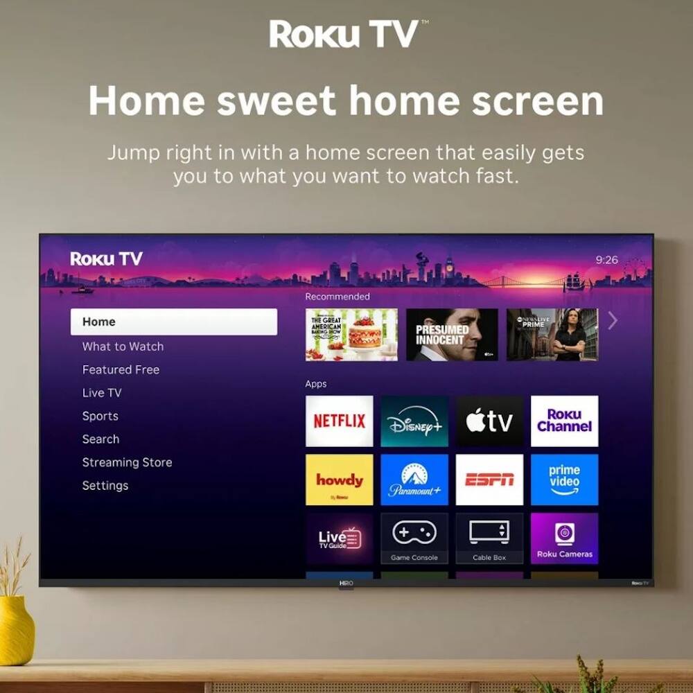 Roku TV  
Home sweet home screen  
Jump right in with a home screen that easily gets you to what you want to watch fast.

Roku TV  
9:26  
Recommended  
What to Watch  
THE GREAT AMERICAN LERO  
PRESUMED INNOCENT  
EASLIE PRIMP  
Featured Free  
Live TV  
Sports  
Search  
Apps  
NETFLIX  
Disney+  
Roku tv Channel  
Streaming Store  
Settings  
howdy  
ESPN  
Prime Video  
Live TV  
Game Console  
Cable Box  
Roku Cameras