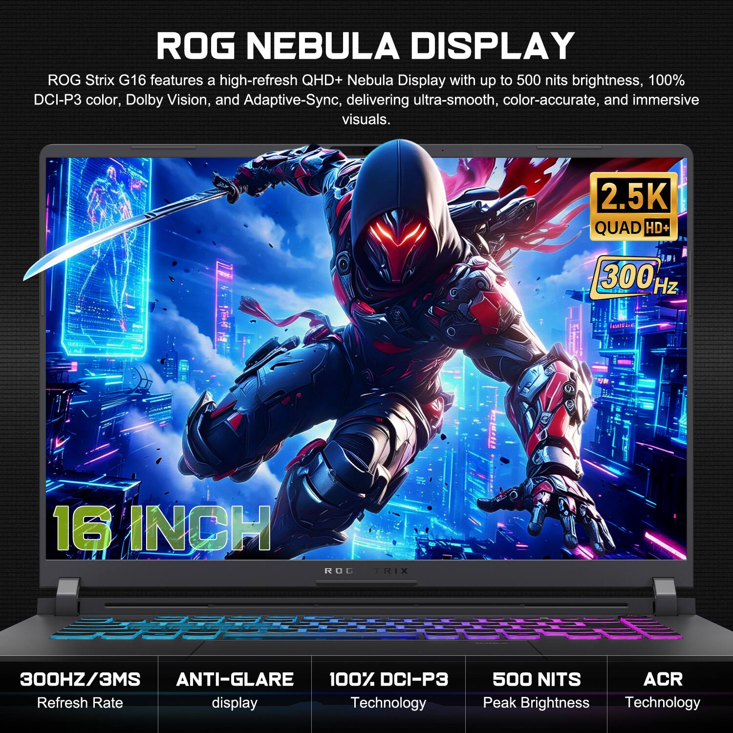 ROG NEBULA DISPLAY

ROG Strix G16 features a high-refresh QHD+ Nebula Display with up to 500 nits brightness, 100% DCI-P3 color, Dolby Vision, and Adaptive-Sync, delivering ultra-smooth, color-accurate, and immersive visuals.

2.5K QUAD HD+  
300 Hz  
16 INCH  
300HZ/3MS  
ANTI-GLARE  
100% DCI-P3  
500 NITS  
ACR Peak Brightness Technology