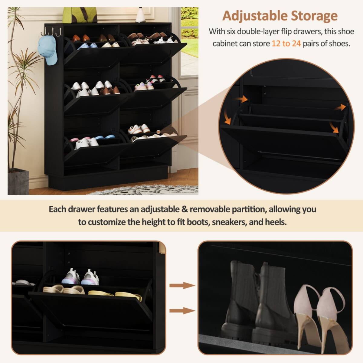 Adjustable Storage

With six double-layer flip drawers, this shoe cabinet can store 12 to 24 pairs of shoes.

Each drawer features an adjustable & removable partition, allowing you to customize the height to fit boots, sneakers, and heels.