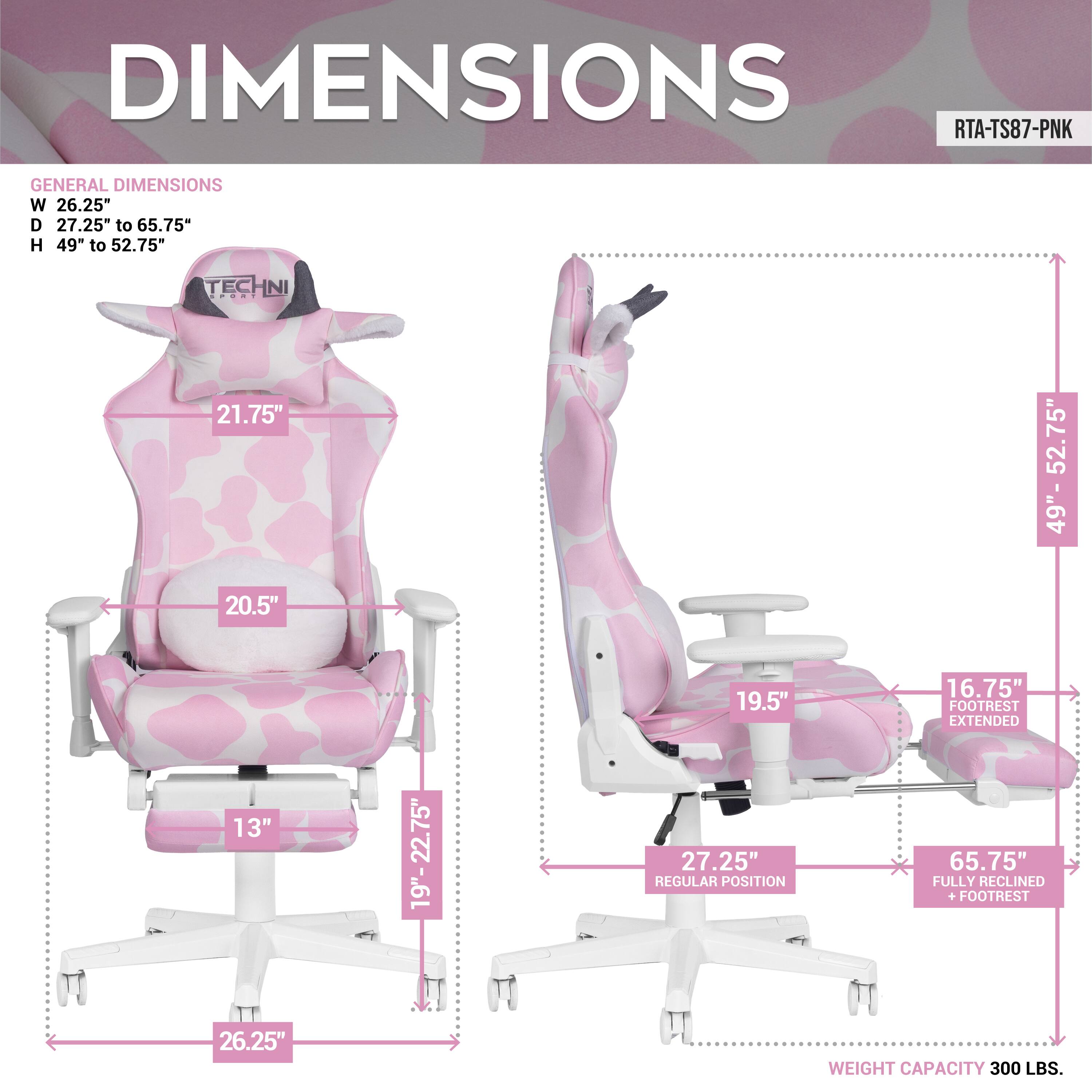DIMENSIONS  
RTA-TS87-PNK  

GENERAL DIMENSIONS  
W 26.25"  
D 27.25" to 65.75"  
H 49" to 52.75"  

TECHNI  
21.75"  
20.5"  
13"  
19.5"  
16.75"  

FOOTREST EXTENDED  
19"-22.75"  
27.25"  

REGULAR POSITION  
27.25"  

FULLY RECLINED + FOOTREST  
65.75"  

WEIGHT CAPACITY  
300 LBS.