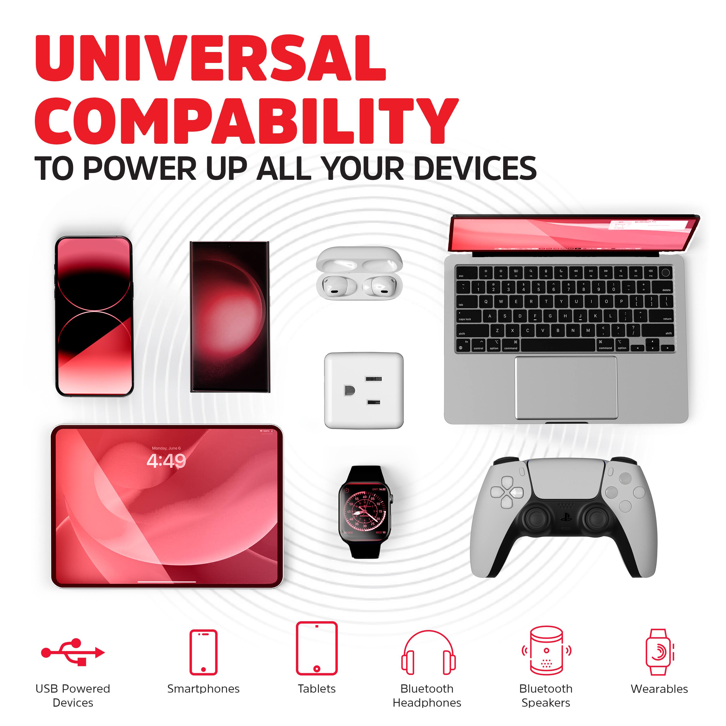 UNIVERSAL COMPATIBILITY  
TO POWER UP ALL YOUR DEVICES

USB Powered Devices  
Smartphones  
Tablets  
Bluetooth Headphones  
Bluetooth Speakers  
Wearables