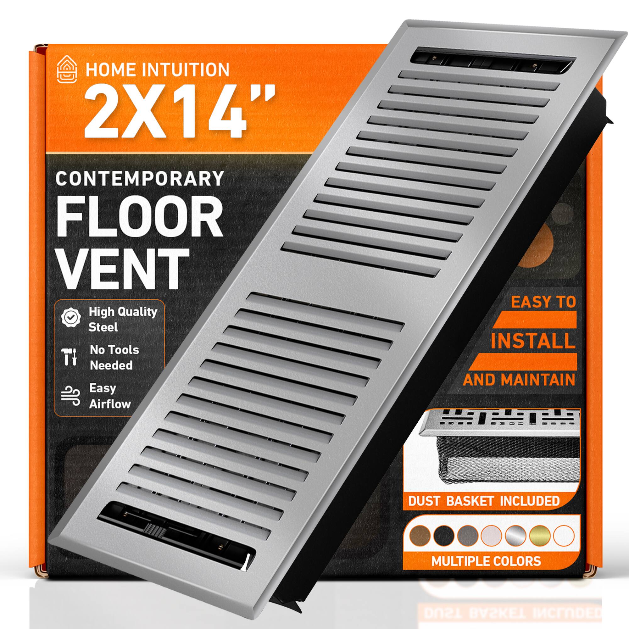 HOME INTUITION  
2X14"  
CONTEMPORARY FLOOR VENT  
High Quality Steel  
No Tools Needed  
Easy Airflow  
EASY TO INSTALL AND MAINTAIN  
DUST BASKET INCLUDED  
MULTIPLE COLORS