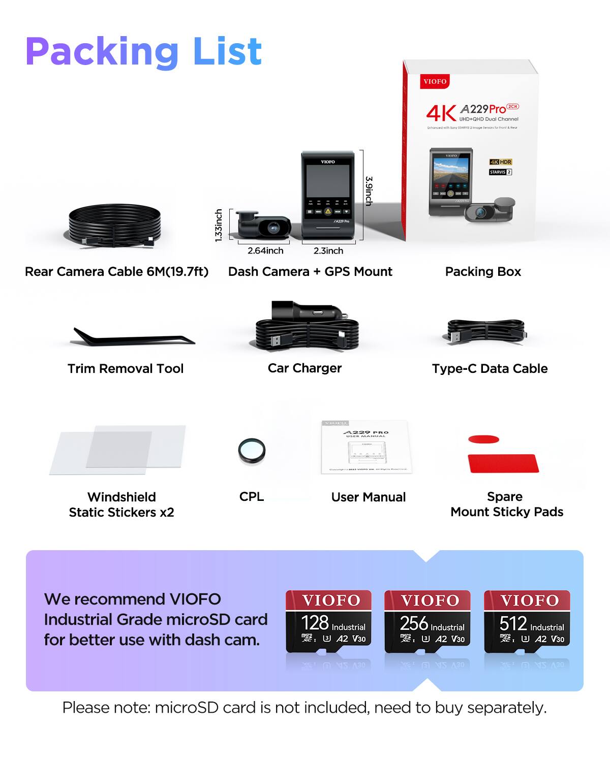 Packing List

1. Rear Camera Cable 6M(19.7ft)
2. Dash Camera + GPS Mount
3. Packing Box
4. Trim Removal Tool
5. Car Charger
6. Type-C Data Cable
7. Windshield Static Stickers x2
8. CPL
9. User Manual
10. Spare Mount Sticky Pads

We recommend VIOFO Industrial Grade microSD card for better use with dash cam.

VIOFO 128 Industrial A2 V30  
VIOFO 256 Industrial A2 V30  
VIOFO 512 Industrial A2 V30  

Please note: microSD card is not included, need to buy separately.