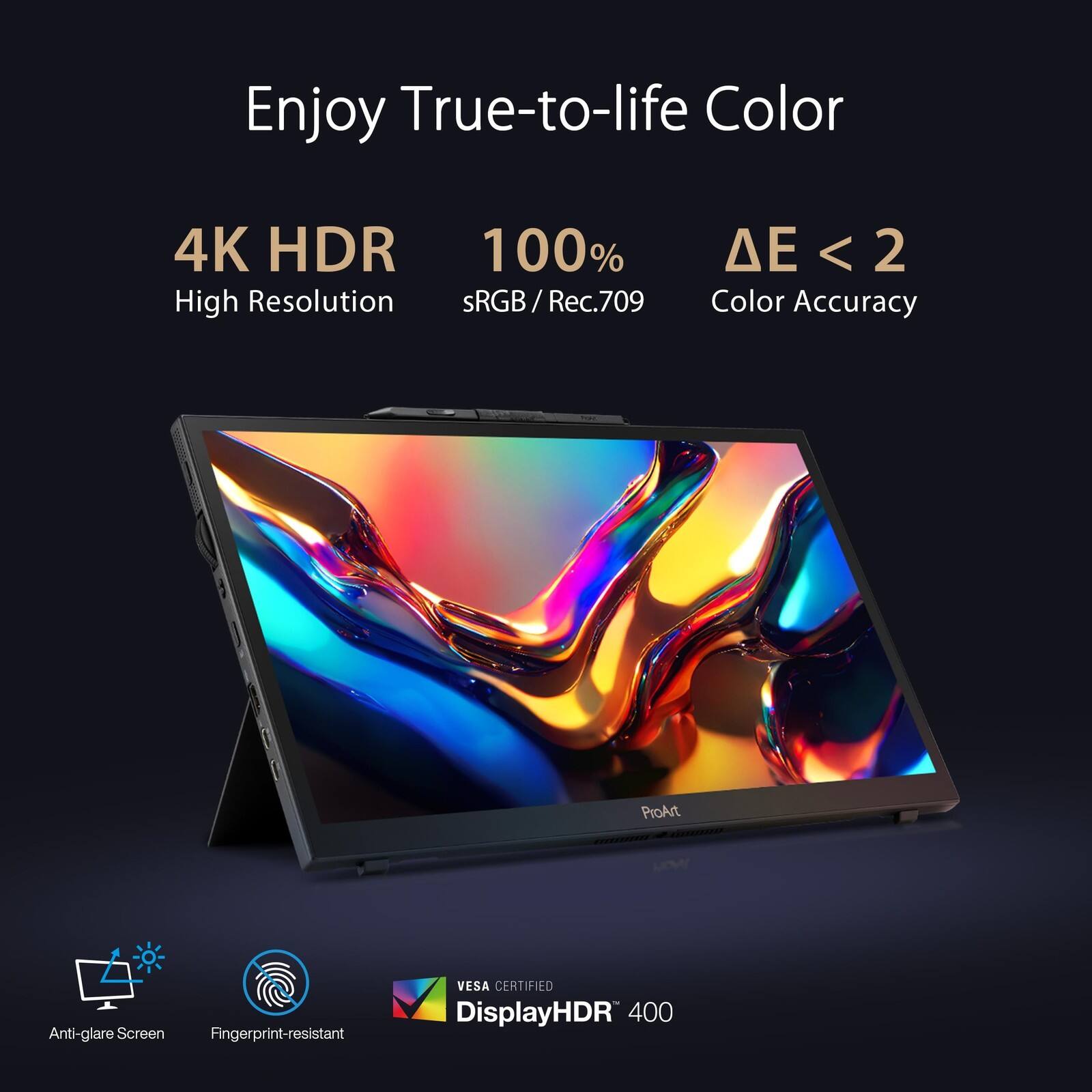 Enjoy True-to-life Color

4K HDR
High Resolution

100% sRGB / Rec.709

ΔE < 2
Color Accuracy

ProArt LOWY
Anti-glare Screen
Fingerprint-resistant

VESA CERTIFIED
DisplayHDR 400