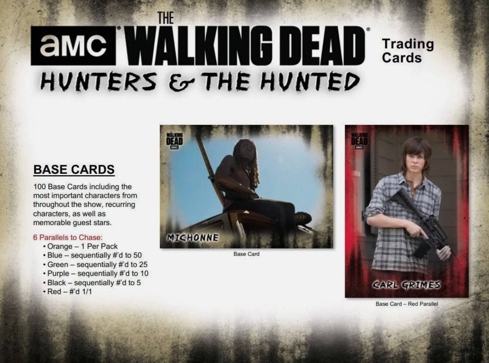 THE WALKING DEAD Trading Cards HUNTERS & THE HUNTED

BASE CARDS
100 Base Cards including the most important characters from throughout the show, recurring characters, as well as memorable guest stars.

6 Parallels to Chase:
- Orange - 1 Per Pack
- Blue - sequentially #d to 50
- Green - sequentially #d to 25
- Purple - sequentially #d to 10
- Black - sequentially #d to 5
- Red - #d 1/1

MICHONNE Base Card
CARL GRIMES Base Card - Red Parallel