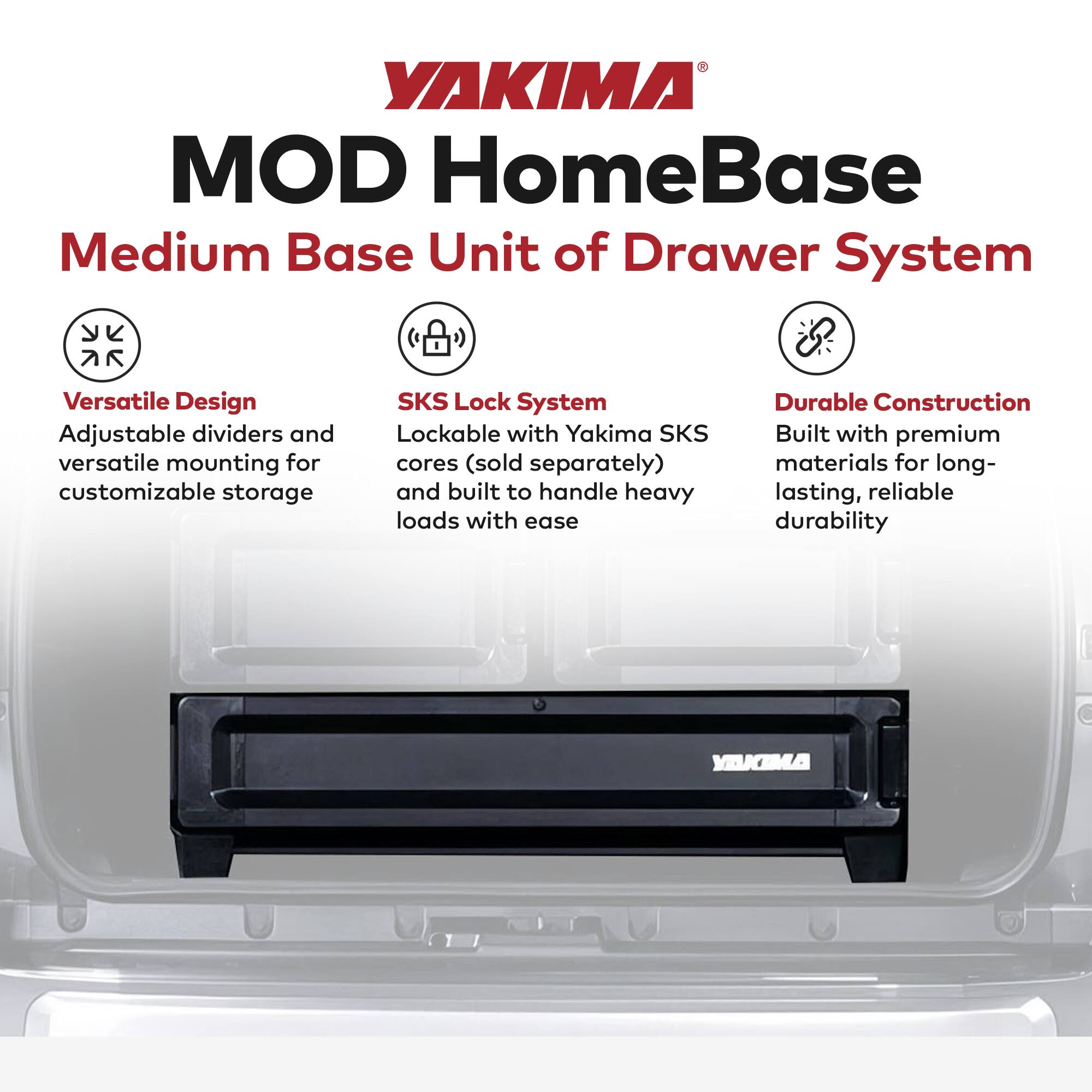 YAKIMA MOD HomeBase  
Medium Base Unit of Drawer System  

- **Versatile Design**  
  Adjustable dividers and versatile mounting for customizable storage  

- **SKS Lock System**  
  Lockable with Yakima SKS cores (sold separately) and built to handle heavy loads with ease  

- **Durable Construction**  
  Built with premium materials for long-lasting, reliable durability
