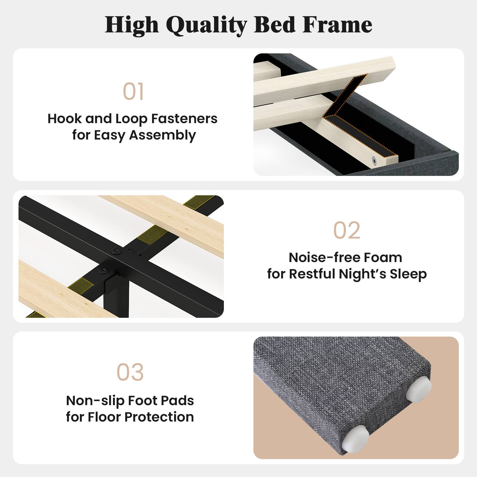 High Quality Bed Frame

01 Hook and Loop Fasteners for Easy Assembly

02 Noise-free Foam for Restful Night's Sleep

03 Non-slip Foot Pads for Floor Protection