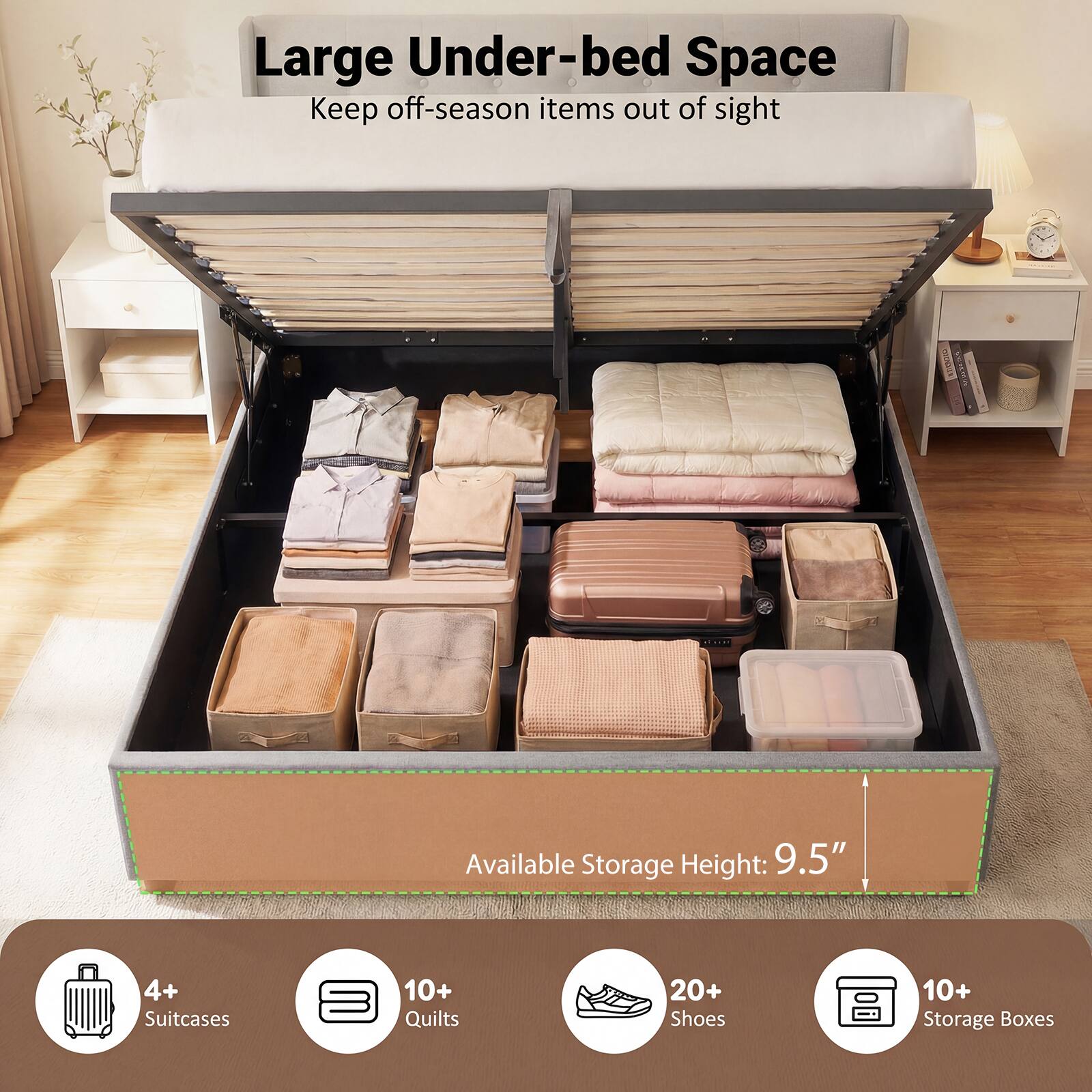 Large Under-bed Space  
Keep off-season items out of sight  

Available Storage Height: 9.5"  

4+ Suitcases  
10+ Quilts  
20+ Shoes  
10+ Storage Boxes