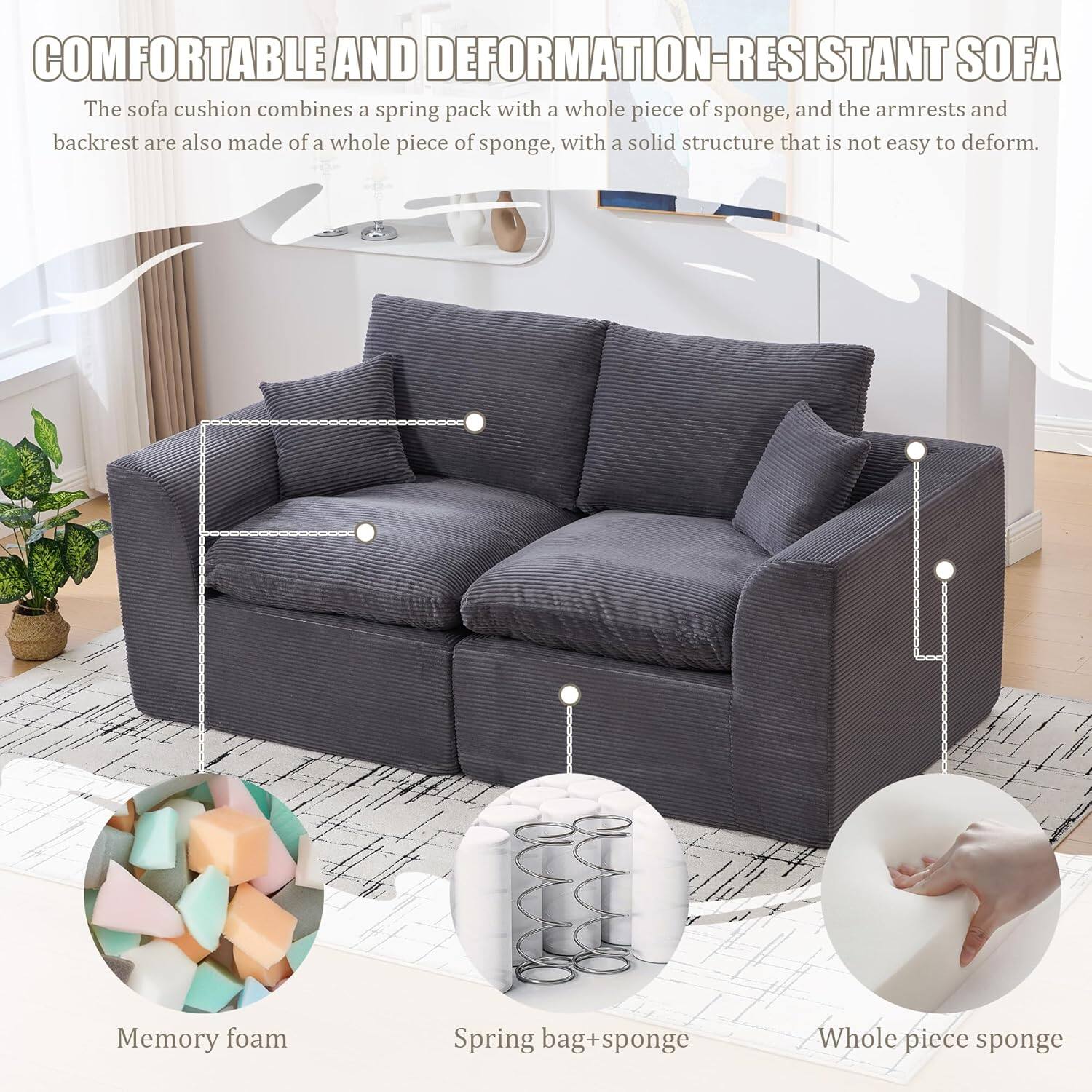 **COMFORTABLE AND DEFORMATION-RESISTANT SOFA**

The sofa cushion combines a spring pack with a whole piece of sponge, and the armrests and backrest are also made of a whole piece of sponge, with a solid structure that is not easy to deform.

- Memory foam
- Spring bag + sponge
- Whole piece sponge