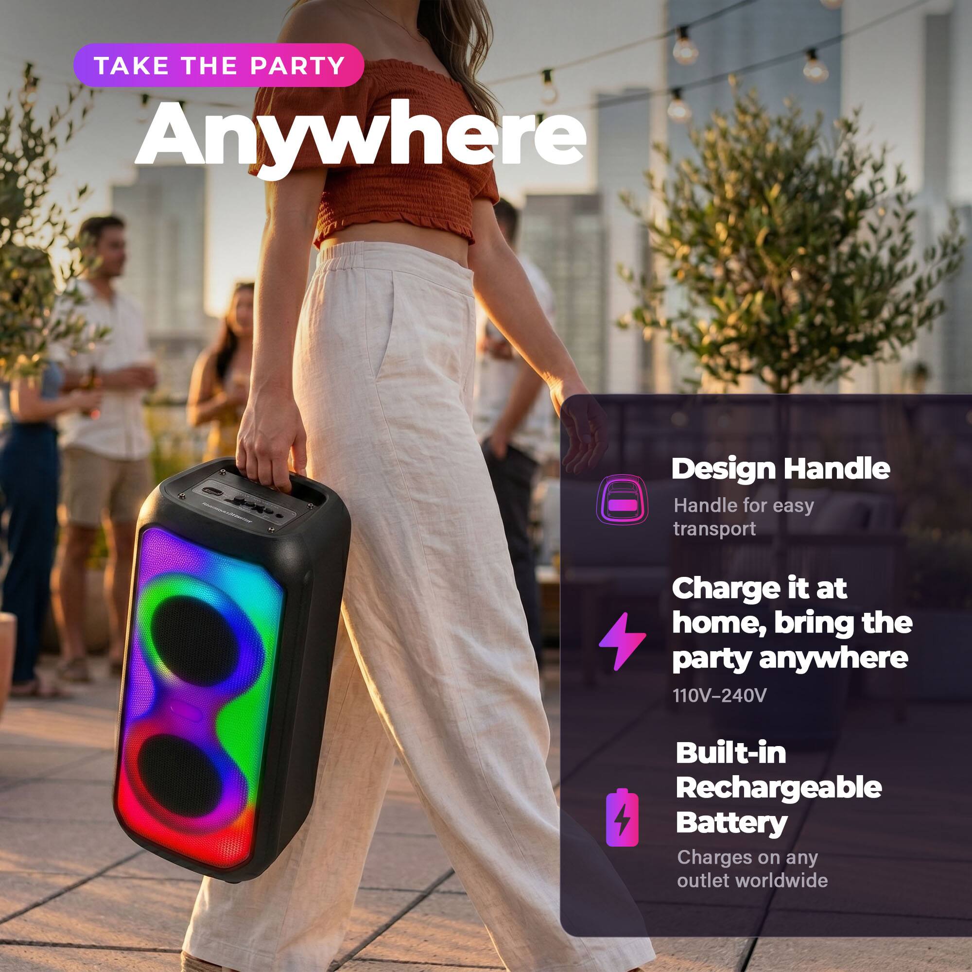 TAKE THE PARTY Anywhere

Design Handle
Handle for easy transport

Charge it at home, bring the party anywhere
110V-240V

Built-in Rechargeable Battery
Charges on any outlet worldwide