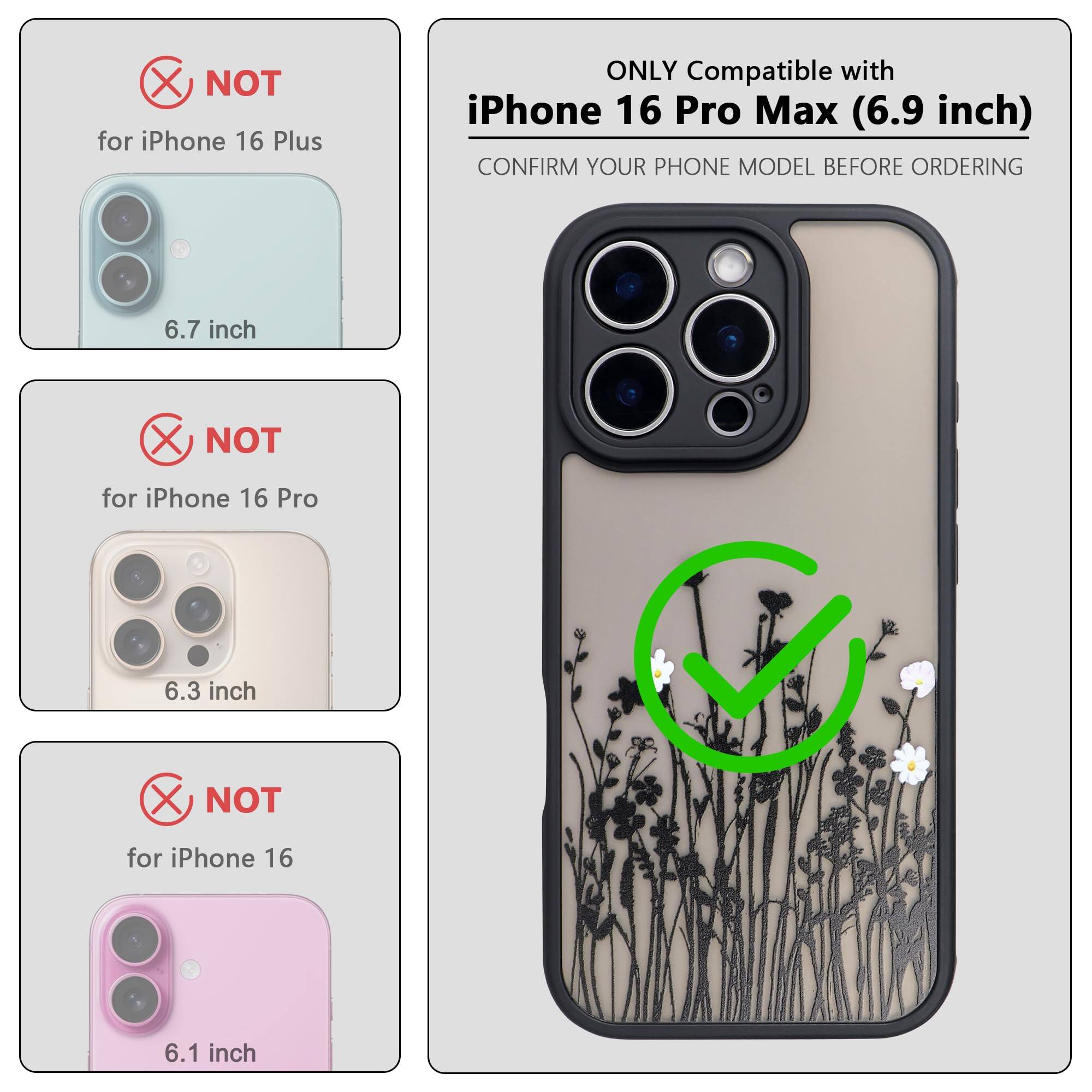 ONLY Compatible with iPhone 16 Pro Max (6.9 inch)

CONFIRM YOUR PHONE MODEL BEFORE ORDERING

NOT for iPhone 16 Plus (6.7 inch)

NOT for iPhone 16 Pro (6.3 inch)

NOT for iPhone 16 (6.1 inch)