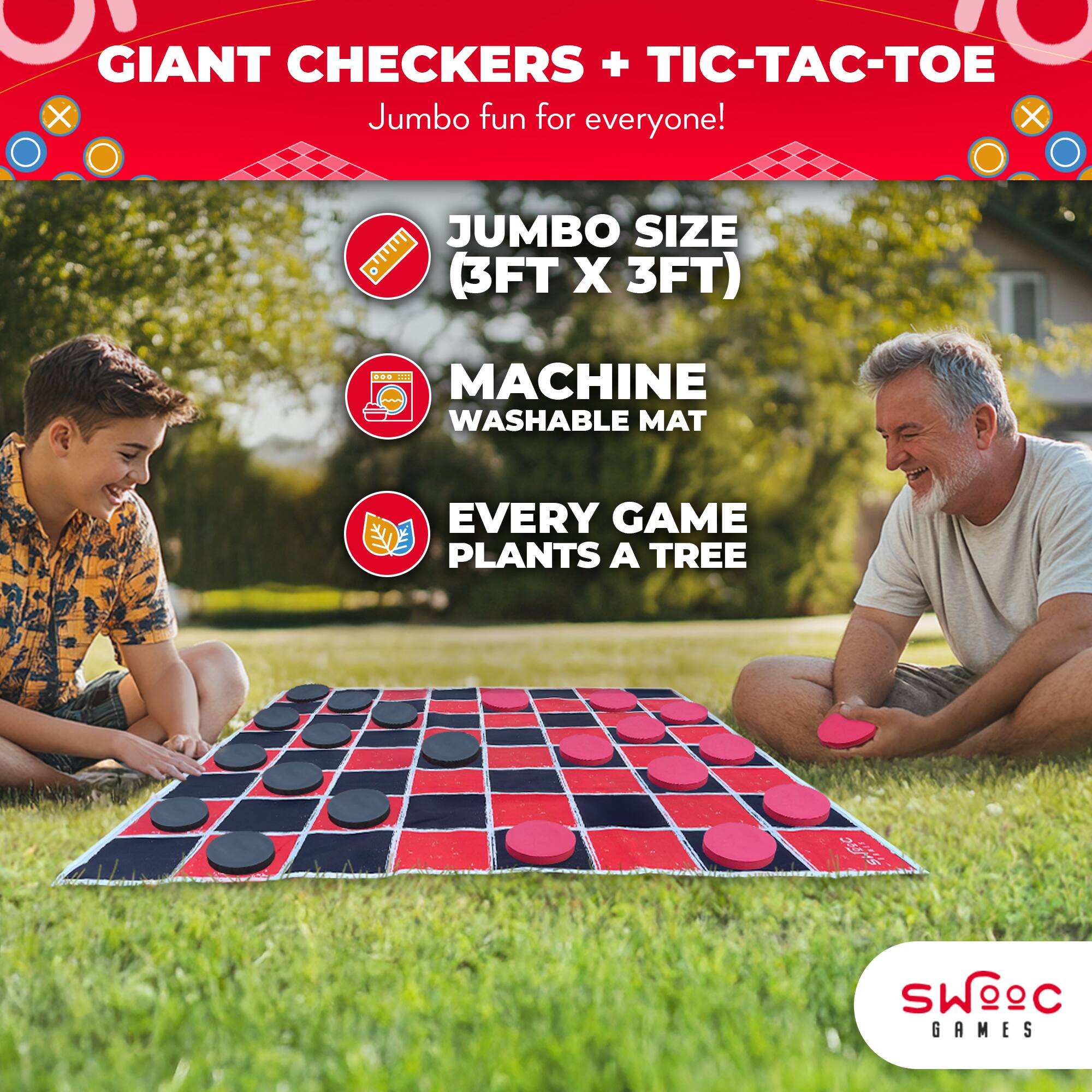 GIANT CHECKERS + TIC-TAC-TOE  
Jumbo fun for everyone!  

JUMBO SIZE (3FT X 3FT)  
MACHINE WASHABLE MAT  
EVERY GAME PLANTS A TREE  

SWOEC GAMES