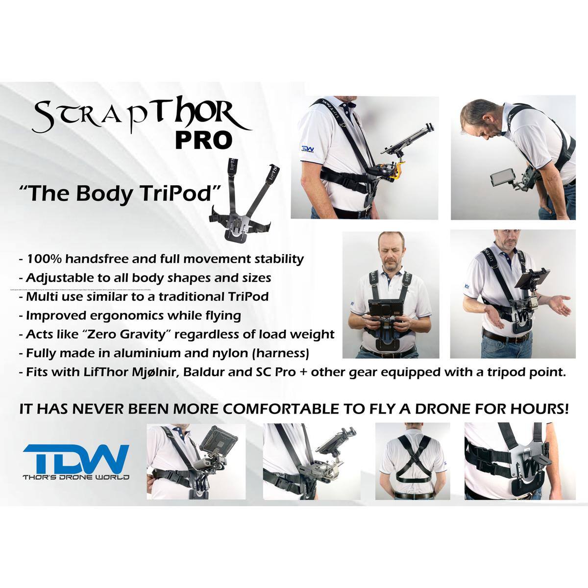 STRAPT Thor PRO DY "The Body TriPod"  
- 100% handsfree and full movement stability  
- Adjustable to all body shapes and sizes  
- Multi use similar to a traditional TriPod  
- Improved ergonomics while flying  
- Acts like "Zero Gravity" regardless of load weight  
- Fully made in aluminium and nylon (harness)  
- Fits with LifThor Mjölnir, Baldur and SC Pro + other gear equipped with a tripod point.  

IT HAS NEVER BEEN MORE COMFORTABLE TO FLY A DRONE FOR HOURS!  

TDW THOR'S DRONE WORLD