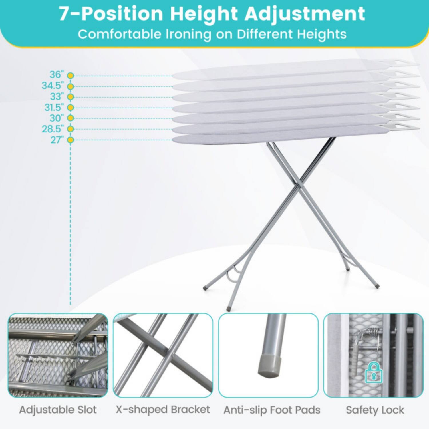 7-Position Height Adjustment  
Comfortable Ironing on Different Heights  
36" 34.5" 33" 31.5" 30" 28.5" 27"  

Adjustable Slot  
X-shaped Bracket  
Anti-slip Foot Pads  
Safety Lock