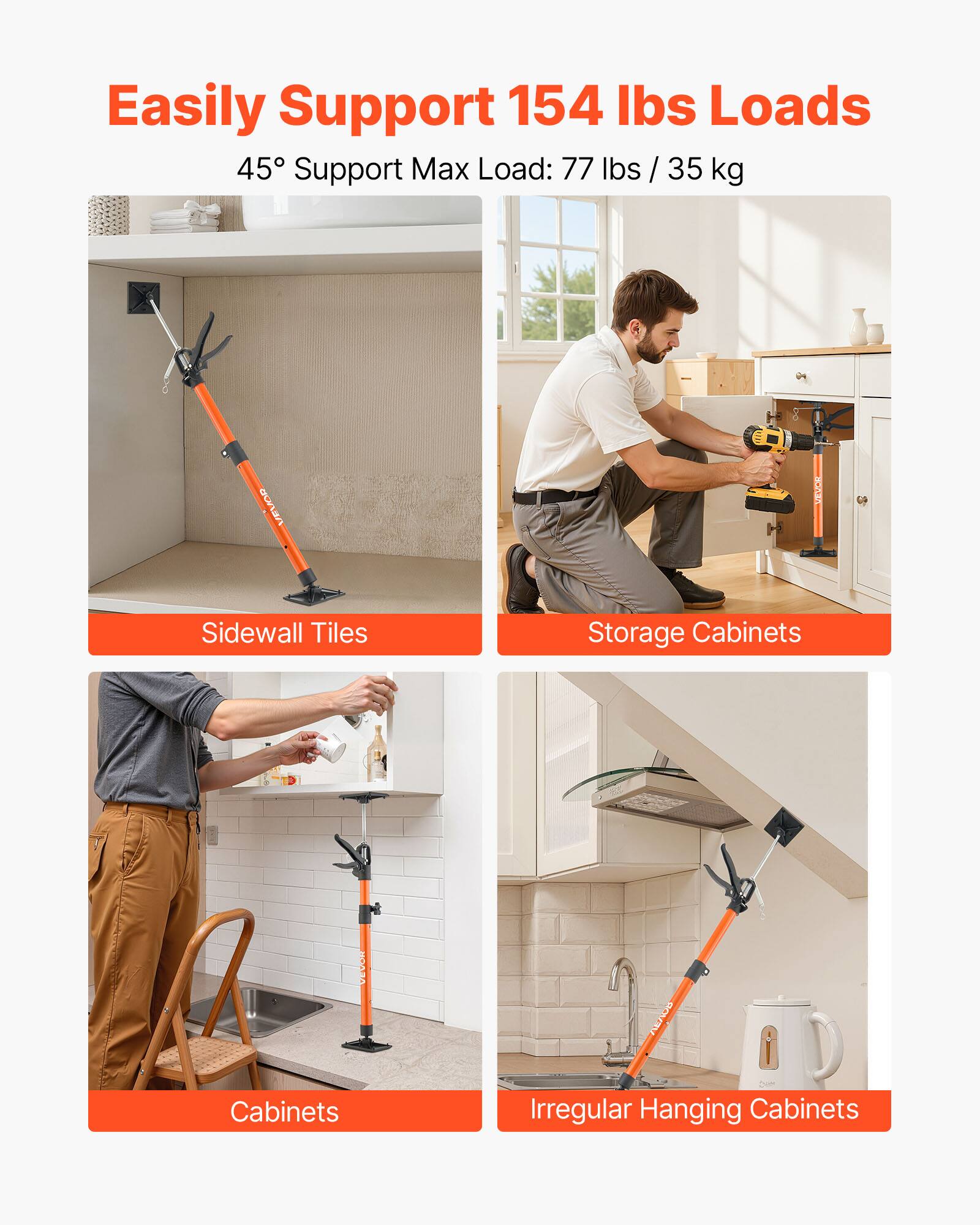 Easily Support 154 lbs Loads  
45° Support Max Load: 77 lbs / 35 kg  

VELOR VOR VEVOR  
Sidewall Tiles  
Storage Cabinets  
Cabinets  
Irregular Hanging Cabinets