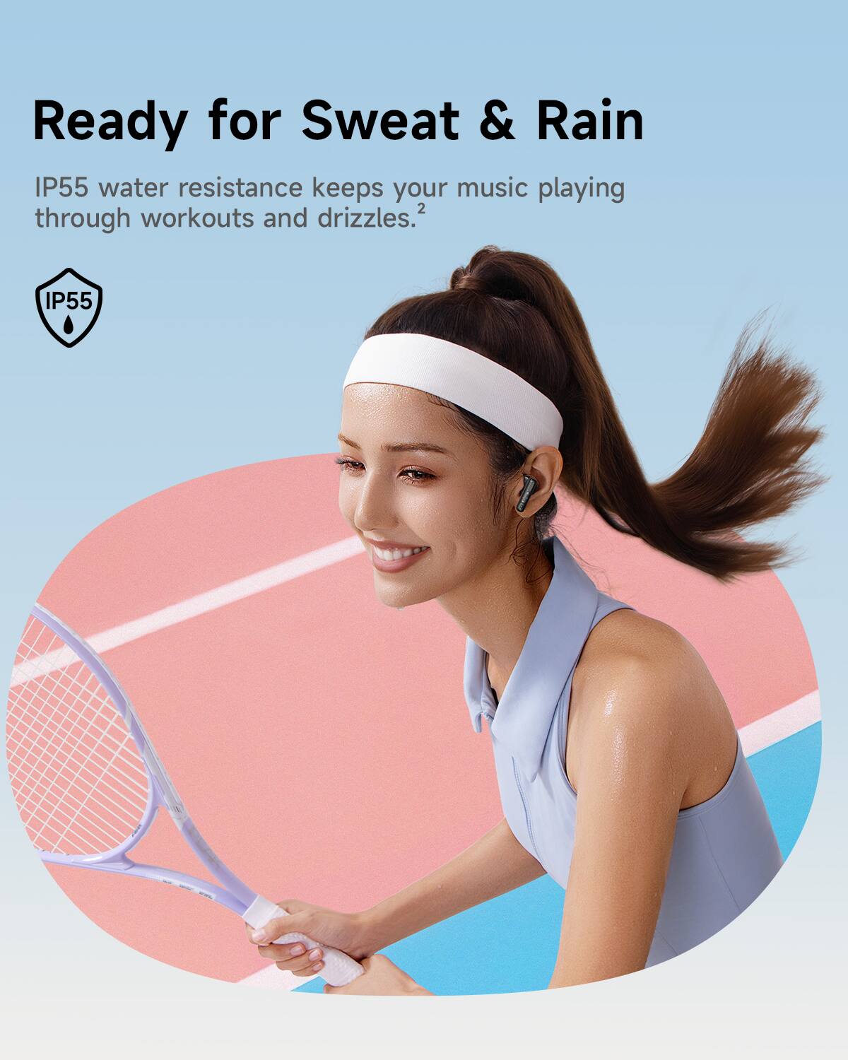 Ready for Sweat & Rain  
IP55 water resistance keeps your music playing through workouts and drizzles.
