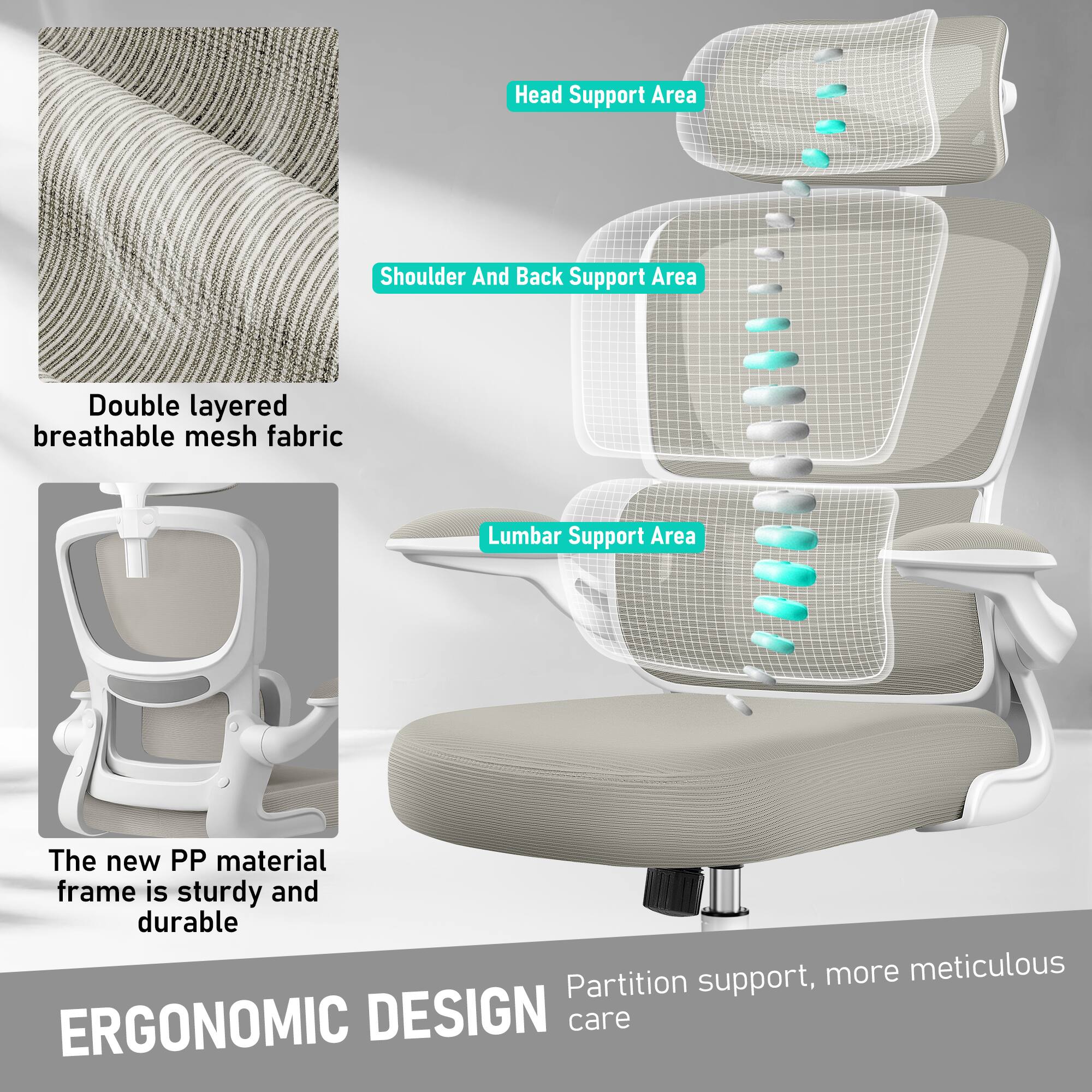 - Head Support Area
- Shoulder And Back Support Area
- Lumbar Support Area

Double layered breathable mesh fabric

The new PP material frame is sturdy and durable

Partition support, more meticulous care

ERGONOMIC DESIGN