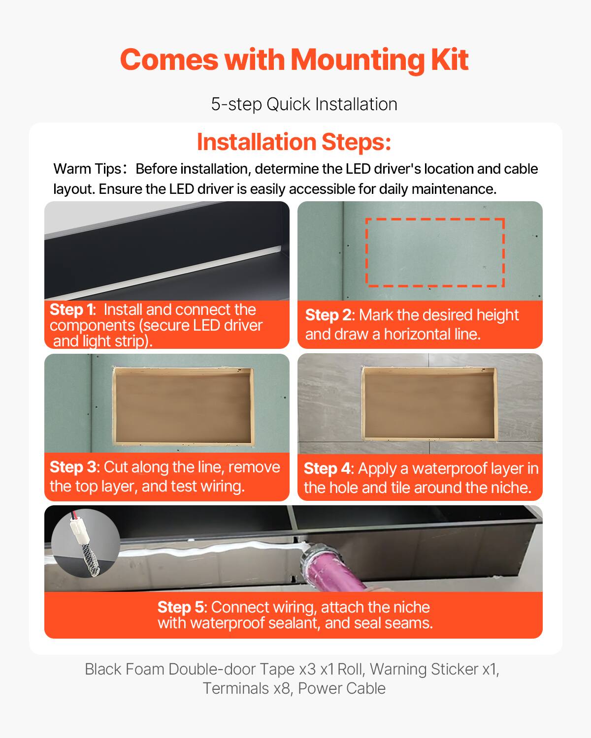 Comes with Mounting Kit

5-step Quick Installation

Installation Steps:

Warm Tips: Before installation, determine the LED driver's location and cable layout. Ensure the LED driver is easily accessible for daily maintenance.

Step 1: Install and connect the components (secure LED driver and light strip).

Step 2: Mark the desired height and draw a horizontal line.

Step 3: Cut along the line, remove the top layer, and test wiring.

Step 4: Apply a waterproof layer in the hole and tile around the niche.

Step 5: Connect wiring, attach the niche with waterproof sealant, and seal seams.

Black Foam Double-door Tape x3 x1 Roll, Warning Sticker x1, Terminals x8, Power Cable