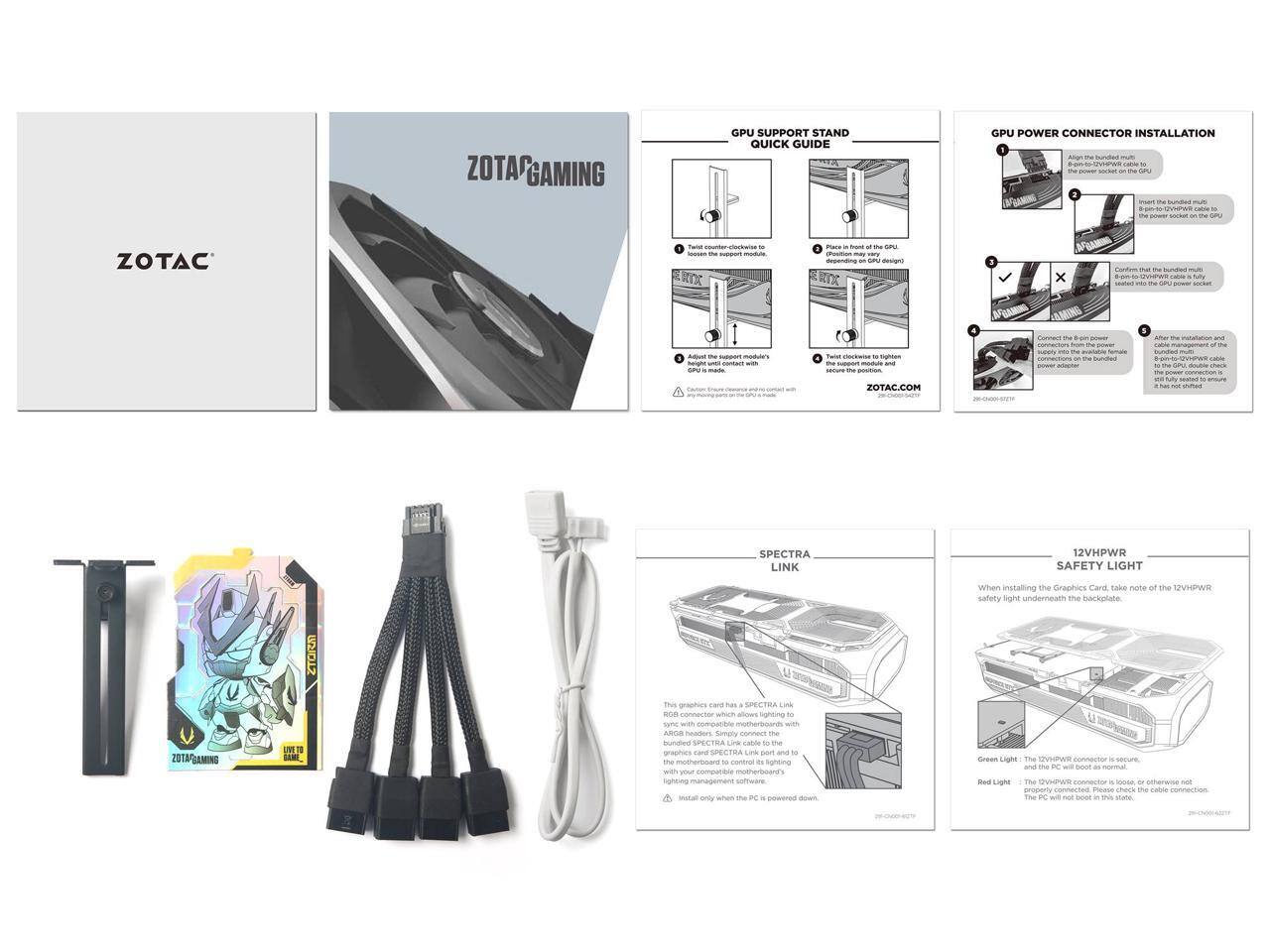 **ZOTAC GAMING GPU SUPPORT STAND QUICK GUIDE**

1. **GPU SUPPORT STAND**
   - Twist the counter-clockwise to loosen the support module.
   - Adjust the support module's height until it contacts with the GPU's backplate.
   - Twist the support module clockwise to tighten it.
   - Place the support module and GPU on the GPU design.

2. **GPU POWER CONNECTOR INSTALLATION**
   - Align the bundled multi-pin power connector on the GPU's power socket.
   - Insert the bundled multi-pin power connector into the GPU's power socket.
   - Connect the 8-pin power connector to the power adapter.
   - After installation and completion of the GPU installation, double-check the power cable connection to ensure it is fully seated and not loose.

3. **SPECTRA LINK**
   - This graphics card has a SPECTRA LINK. Simply connect the SPECTRA LINK port on the graphics card to the motherboard's RGB header to control its lighting. Install only when the PC is powered down.

4. **12VHPWR SAFETY LIGHT**
   - When installing the graphics card, take note of the 12VHPWR safety light underneath the backplate.
   - Green Light: The 1