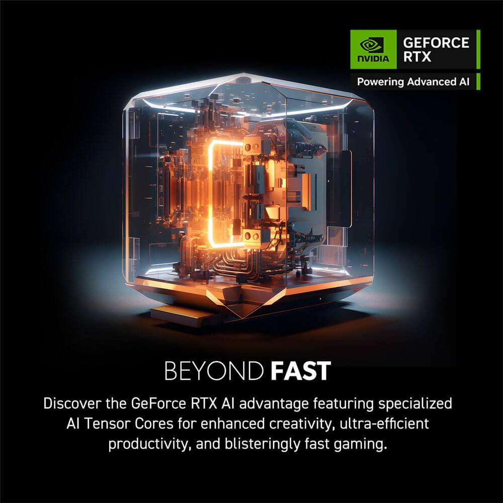 GEFORCE RTX  
Powering Advanced AI

BEYOND FAST

Discover the GeForce RTX AI advantage featuring specialized AI Tensor Cores for enhanced creativity, ultra-efficient productivity, and blisteringly fast gaming.