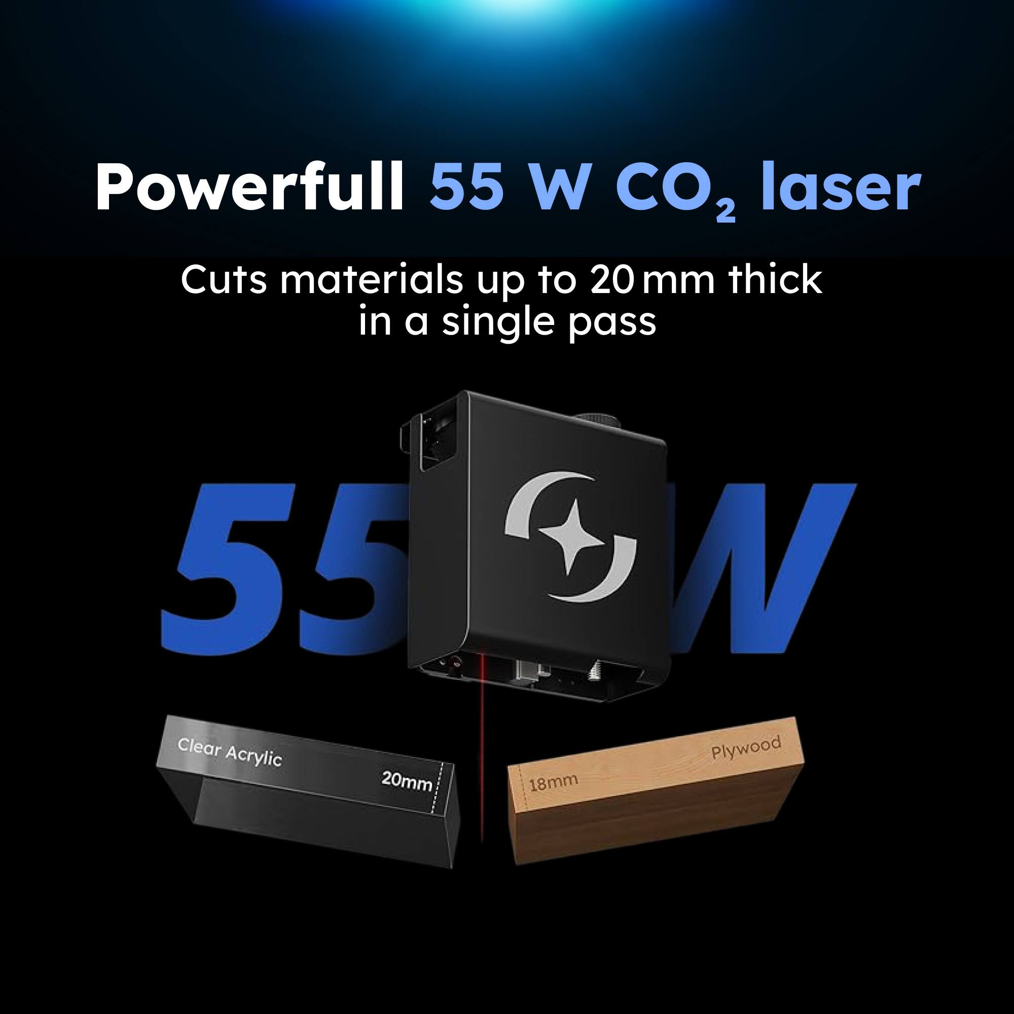 Powerful 55 W CO₂ laser  
Cuts materials up to 20 mm thick in a single pass  

55 W  

Clear Acrylic 20mm  
Plywood 18mm