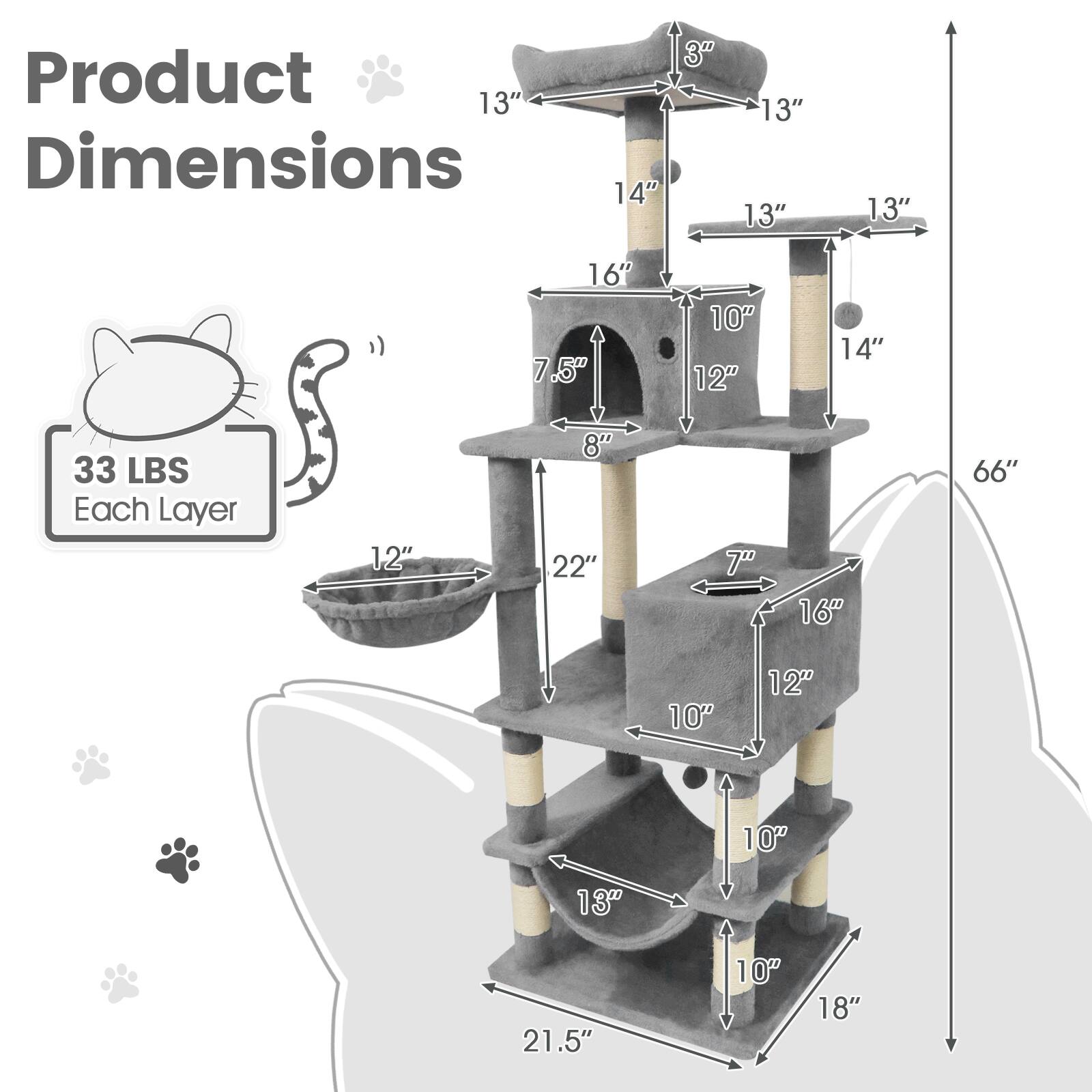 Product Dimensions

Each Layer: 33 LBS

- 13" (Width)
- 14" (Height)
- 3" (Depth)
- 13" (Width)
- 13" (Width)
- 13" (Width)
- 16" (Height)
- 7.5" (Depth)
- 10" (Width)
- 12" (Width)
- 14" (Height)
- 33 LBS (Weight)

- 12" (Width)
- 8" (Depth)
- 22" (Height)
- 7" (Width)
- 66" (Total Height)
- 10" (Width)
- 12" (Width)
- 10" (Width)
- 13" (Width)
- 21.5" (Width)
- 10" (Width)
- 18" (Depth)