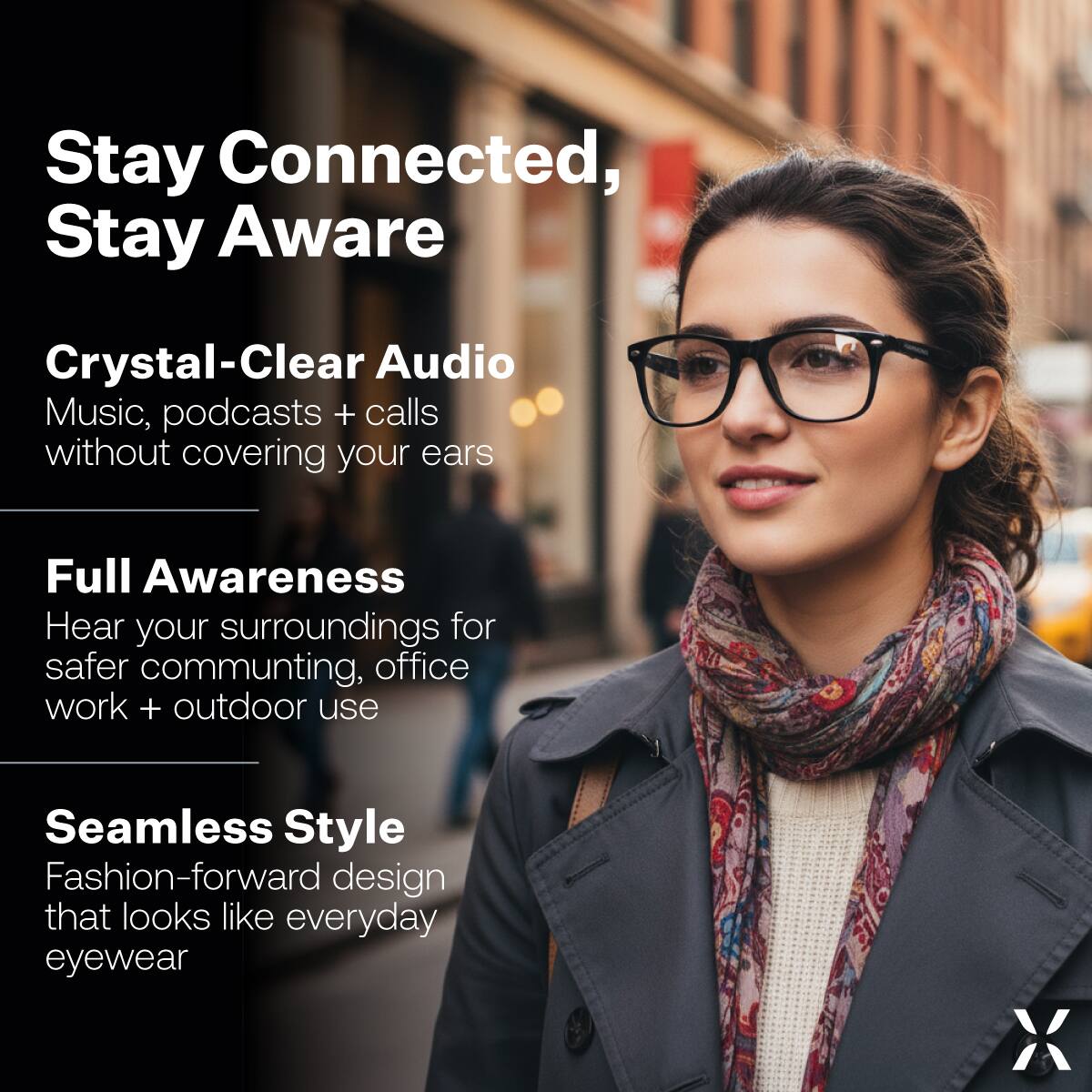 Stay Connected, Stay Aware

Crystal-Clear Audio  
Music, podcasts + calls without covering your ears

Full Awareness  
Hear your surroundings for safer commuting, office work + outdoor use

Seamless Style  
Fashion-forward design that looks like everyday eyewear