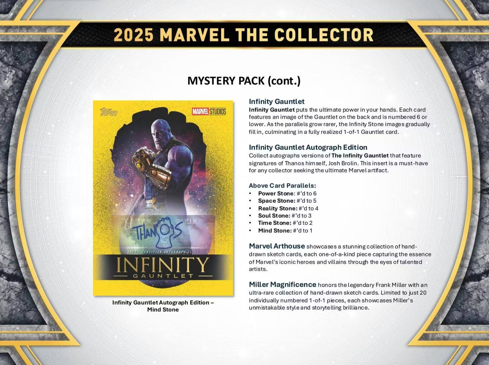 2025 MARVEL THE COLLECTOR  
MYSTERY PACK (cont.)  

MARVEL STUDIOS Infinity Gauntlet  
Infinity Gauntlet puts the ultimate power in your hands. Each card features an image of the Gauntlet on the back and is numbered 6 or lower. As the parallels grow rarer, the Infinity Stone images gradually fill in, culminating in a fully realized 1-of-1 Gauntlet card.  

Infinity Gauntlet Autograph Edition  
Collect autographs versions of The Infinity Gauntlet that feature signatures of Thanos himself, Josh Brolin. This insert is a must-have for any collector seeking the ultimate Marvel artifact.  

Above Card Parallels:  
- Power Stone: #'d to 6  
- Space Stone: #'d to 5  
- Reality Stone: #'d to 4  
- Soul Stone: #'d to 3  
- Time Stone: #'d to 2  
- Mind Stone: #'d to 1  

Marvel Arthouse showcases a stunning collection of hand-drawn sketch cards, each one-of-a-kind piece capturing the essence of Marvel's iconic heroes and villains through the eyes of talented artists.  

Miller Magnificence honors the legendary Frank Miller with an ultra-rare collection of hand