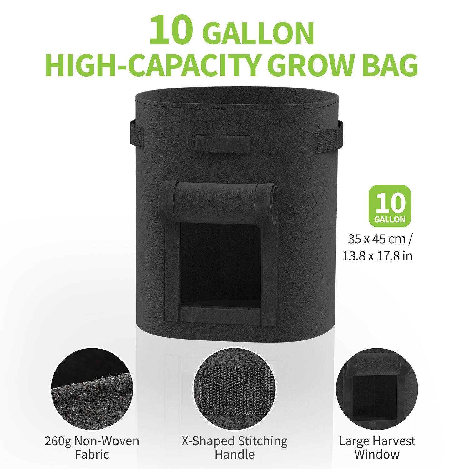 10 GALLON HIGH-CAPACITY GROW BAG

10 GALLON  
35 x 45 cm / 13.8 x 17.8 in

260g Non-Woven Fabric  
X-Shaped Stitching Handle  
Large Harvest Window