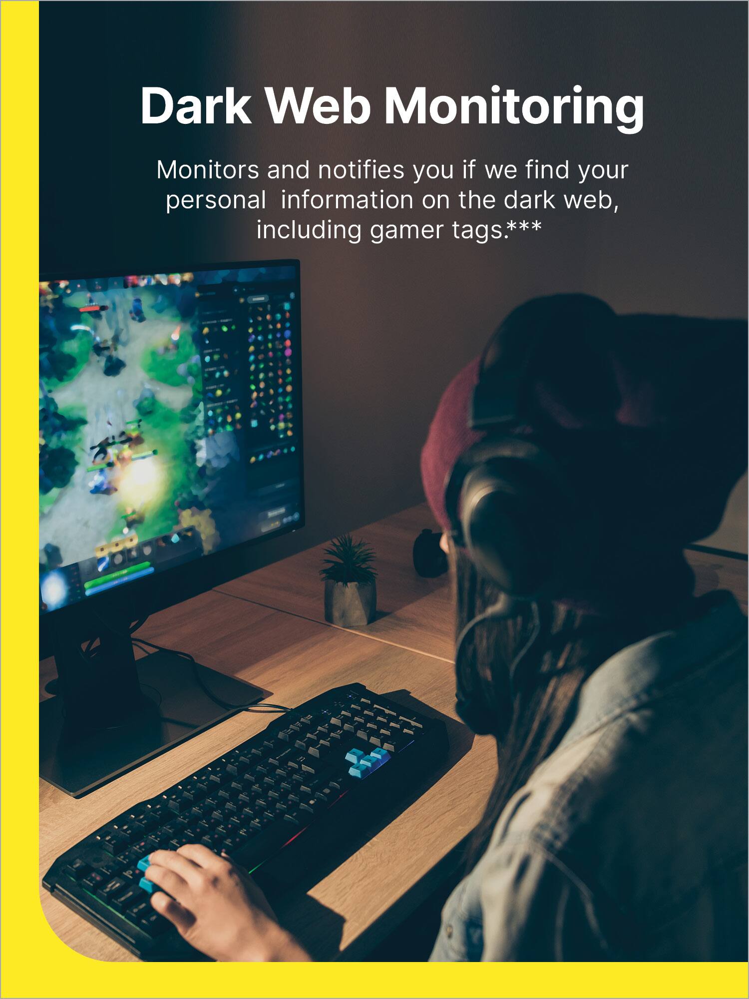 Dark Web Monitoring: Monitors and notifies you if we find your personal information on the dark web, including gamer tags.