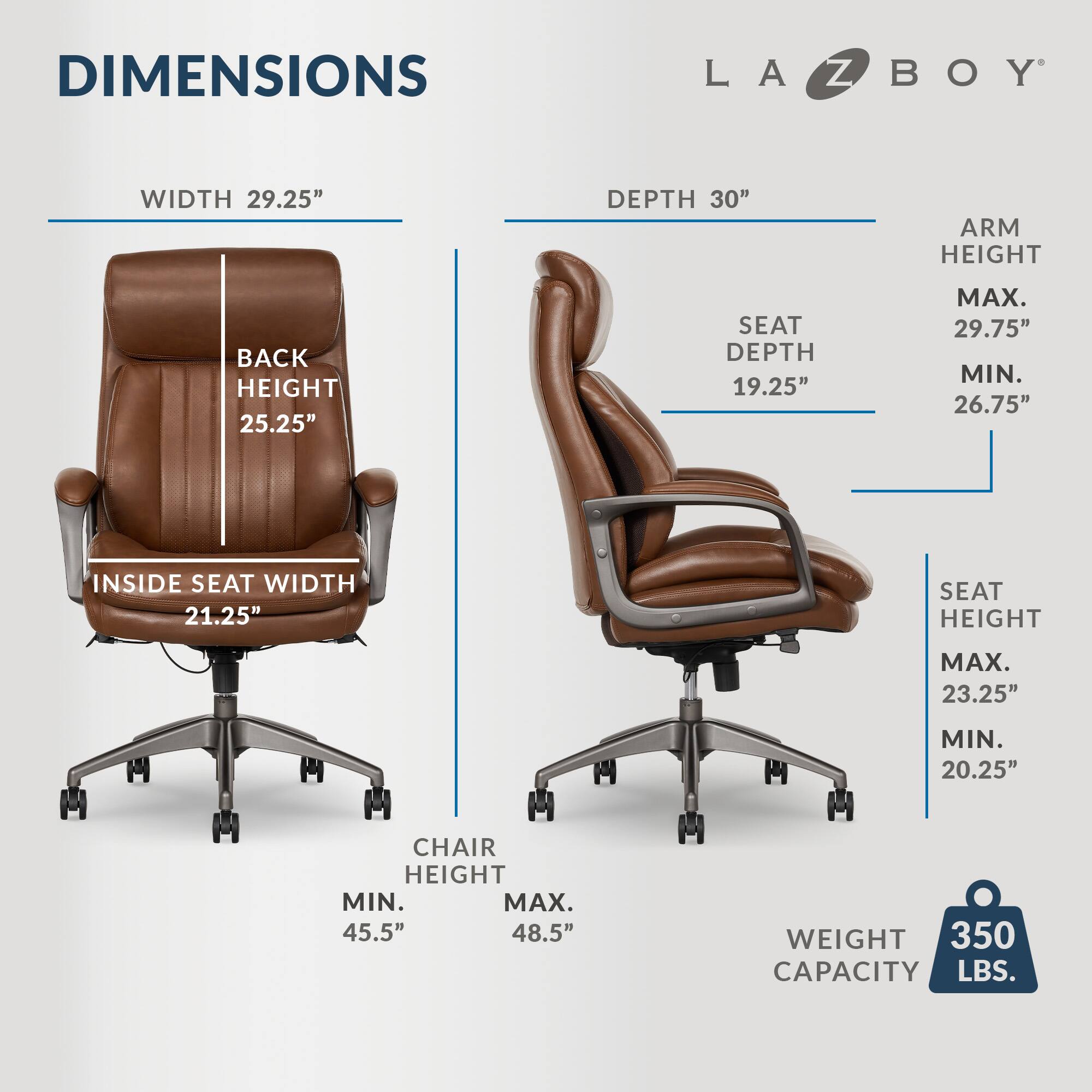 DIMENSIONS LA-Z-BOY WIDTH 29.25" DEPTH 30" ARM HEIGHT 25.25" BACK HEIGHT 25.25" SEAT DEPTH 19.25" MAX. 29.75" MIN. 26.75" INSIDE SEAT WIDTH 21.25" SEAT HEIGHT MAX. 23.25" MIN. 20.25" CHAIR HEIGHT MIN. 45.5" MAX. 48.5" WEIGHT 350 LBS. CAPACITY 350 LBS.